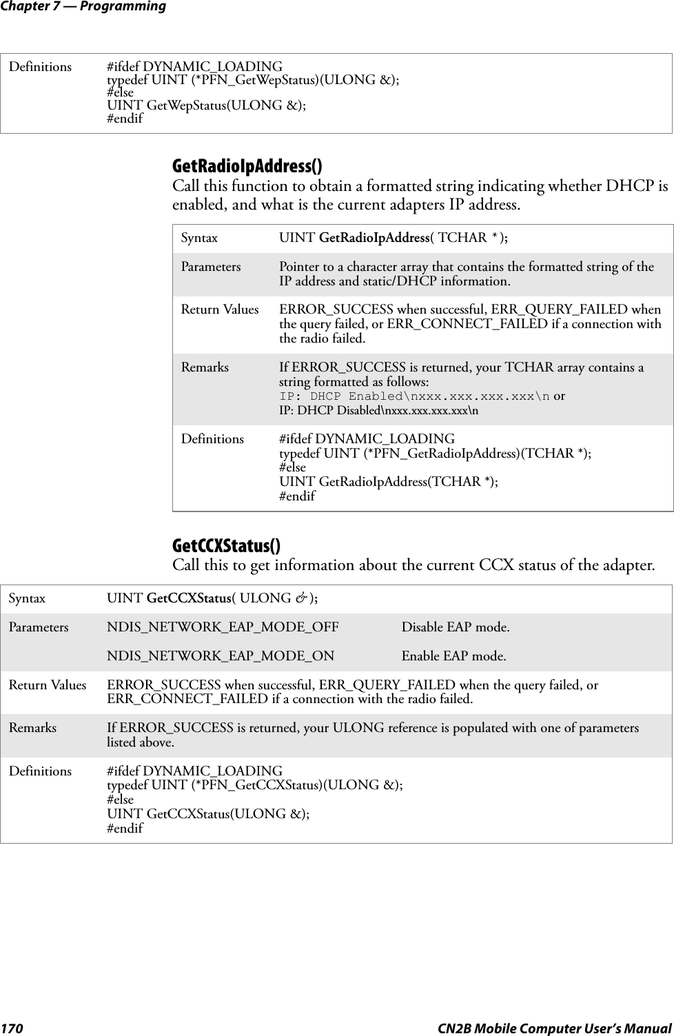 Chapter 7 — Programming170 CN2B Mobile Computer User’s ManualGetRadioIpAddress()Call this function to obtain a formatted string indicating whether DHCP is enabled, and what is the current adapters IP address.GetCCXStatus()Call this to get information about the current CCX status of the adapter.Definitions #ifdef DYNAMIC_LOADINGtypedef UINT (*PFN_GetWepStatus)(ULONG &amp;);#elseUINT GetWepStatus(ULONG &amp;);#endifSyntax UINT GetRadioIpAddress( TCHAR * );Parameters Pointer to a character array that contains the formatted string of the IP address and static/DHCP information.Return Values ERROR_SUCCESS when successful, ERR_QUERY_FAILED when the query failed, or ERR_CONNECT_FAILED if a connection with the radio failed.Remarks If ERROR_SUCCESS is returned, your TCHAR array contains a string formatted as follows:IP: DHCP Enabled\nxxx.xxx.xxx.xxx\n or IP: DHCP Disabled\nxxx.xxx.xxx.xxx\nDefinitions #ifdef DYNAMIC_LOADINGtypedef UINT (*PFN_GetRadioIpAddress)(TCHAR *);#elseUINT GetRadioIpAddress(TCHAR *);#endifSyntax UINT GetCCXStatus( ULONG &amp; );Parameters NDIS_NETWORK_EAP_MODE_OFF Disable EAP mode.NDIS_NETWORK_EAP_MODE_ON Enable EAP mode.Return Values ERROR_SUCCESS when successful, ERR_QUERY_FAILED when the query failed, or ERR_CONNECT_FAILED if a connection with the radio failed.Remarks If ERROR_SUCCESS is returned, your ULONG reference is populated with one of parameters listed above.Definitions #ifdef DYNAMIC_LOADINGtypedef UINT (*PFN_GetCCXStatus)(ULONG &amp;);#elseUINT GetCCXStatus(ULONG &amp;);#endif