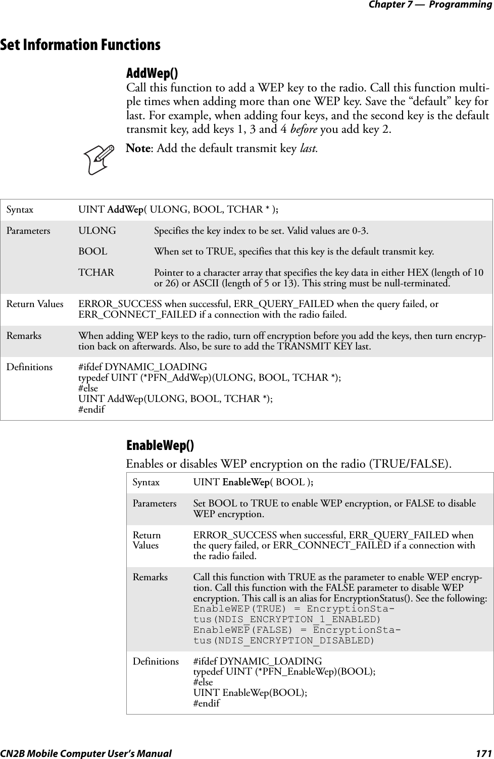 Chapter 7 —  ProgrammingCN2B Mobile Computer User’s Manual 171Set Information FunctionsAddWep()Call this function to add a WEP key to the radio. Call this function multi-ple times when adding more than one WEP key. Save the “default” key for last. For example, when adding four keys, and the second key is the default transmit key, add keys 1, 3 and 4 before you add key 2.EnableWep()Enables or disables WEP encryption on the radio (TRUE/FALSE).Note: Add the default transmit key last.Syntax UINT AddWep( ULONG, BOOL, TCHAR * );Parameters ULONG Specifies the key index to be set. Valid values are 0-3.BOOL When set to TRUE, specifies that this key is the default transmit key.TCHAR Pointer to a character array that specifies the key data in either HEX (length of 10 or 26) or ASCII (length of 5 or 13). This string must be null-terminated.Return Values ERROR_SUCCESS when successful, ERR_QUERY_FAILED when the query failed, or ERR_CONNECT_FAILED if a connection with the radio failed.Remarks When adding WEP keys to the radio, turn off encryption before you add the keys, then turn encryp-tion back on afterwards. Also, be sure to add the TRANSMIT KEY last.Definitions #ifdef DYNAMIC_LOADINGtypedef UINT (*PFN_AddWep)(ULONG, BOOL, TCHAR *);#elseUINT AddWep(ULONG, BOOL, TCHAR *);#endifSyntax UINT EnableWep( BOOL );Parameters Set BOOL to TRUE to enable WEP encryption, or FALSE to disable WEP encryption.Return Values ERROR_SUCCESS when successful, ERR_QUERY_FAILED when the query failed, or ERR_CONNECT_FAILED if a connection with the radio failed.Remarks Call this function with TRUE as the parameter to enable WEP encryp-tion. Call this function with the FALSE parameter to disable WEP encryption. This call is an alias for EncryptionStatus(). See the following:EnableWEP(TRUE) = EncryptionSta-tus(NDIS_ENCRYPTION_1_ENABLED)EnableWEP(FALSE) = EncryptionSta-tus(NDIS_ENCRYPTION_DISABLED)Definitions #ifdef DYNAMIC_LOADINGtypedef UINT (*PFN_EnableWep)(BOOL);#elseUINT EnableWep(BOOL);#endif