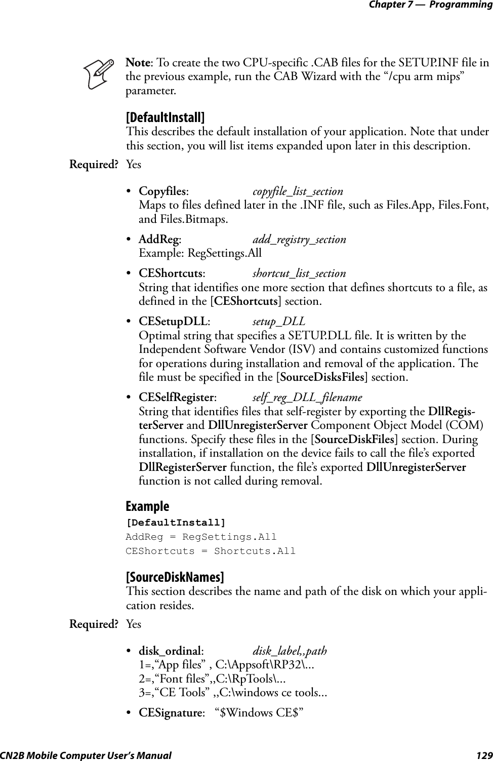 Chapter 7 —  ProgrammingCN2B Mobile Computer User’s Manual 129[DefaultInstall]This describes the default installation of your application. Note that under this section, you will list items expanded upon later in this description.•Copyfiles:copyfile_list_sectionMaps to files defined later in the .INF file, such as Files.App, Files.Font, and Files.Bitmaps.•AddReg:add_registry_sectionExample: RegSettings.All•CEShortcuts:shortcut_list_sectionString that identifies one more section that defines shortcuts to a file, as defined in the [CEShortcuts] section.•CESetupDLL:setup_DLLOptimal string that specifies a SETUP.DLL file. It is written by the Independent Software Vendor (ISV) and contains customized functions for operations during installation and removal of the application. The file must be specified in the [SourceDisksFiles] section.•CESelfRegister:self_reg_DLL_filenameString that identifies files that self-register by exporting the DllRegis-terServer and DllUnregisterServer Component Object Model (COM) functions. Specify these files in the [SourceDiskFiles] section. During installation, if installation on the device fails to call the file’s exported DllRegisterServer function, the file’s exported DllUnregisterServer function is not called during removal.Example[DefaultInstall]AddReg = RegSettings.AllCEShortcuts = Shortcuts.All[SourceDiskNames]This section describes the name and path of the disk on which your appli-cation resides.•disk_ordinal:disk_label,,path1=,“App files” , C:\Appsoft\RP32\...2=,“Font files”,,C:\RpTools\...3=,“CE Tools” ,,C:\windows ce tools...•CESignature: “$Windows CE$”Note: To create the two CPU-specific .CAB files for the SETUP.INF file in the previous example, run the CAB Wizard with the “/cpu arm mips” parameter.Required? YesRequired? Yes