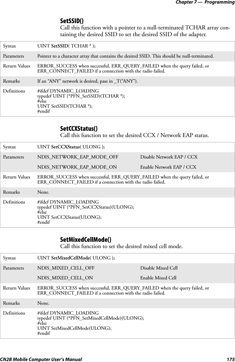 Chapter 7 —  ProgrammingCN2B Mobile Computer User’s Manual 175SetSSID()Call this function with a pointer to a null-terminated TCHAR array con-taining the desired SSID to set the desired SSID of the adapter.SetCCXStatus()Call this function to set the desired CCX / Network EAP status.SetMixedCellMode()Call this function to set the desired mixed cell mode.Syntax UINT SetSSID( TCHAR * );Parameters Pointer to a character array that contains the desired SSID. This should be null-terminated.Return Values ERROR_SUCCESS when successful, ERR_QUERY_FAILED when the query failed, or ERR_CONNECT_FAILED if a connection with the radio failed.Remarks If an “ANY” network is desired, pass in _T(“ANY”).Definitions #ifdef DYNAMIC_LOADINGtypedef UINT (*PFN_SetSSID)(TCHAR *);#elseUINT SetSSID(TCHAR *);#endifSyntax UINT SetCCXStatus( ULONG );Parameters NDIS_NETWORK_EAP_MODE_OFF Disable Network EAP / CCXNDIS_NETWORK_EAP_MODE_ON Enable Network EAP / CCXReturn Values ERROR_SUCCESS when successful, ERR_QUERY_FAILED when the query failed, or ERR_CONNECT_FAILED if a connection with the radio failed.Remarks None.Definitions #ifdef DYNAMIC_LOADINGtypedef UINT (*PFN_SetCCXStatus)(ULONG);#elseUINT SetCCXStatus(ULONG);#endifSyntax UINT SetMixedCellMode( ULONG );Parameters NDIS_MIXED_CELL_OFF Disable Mixed CellNDIS_MIXED_CELL_ON Enable Mixed CellReturn Values ERROR_SUCCESS when successful, ERR_QUERY_FAILED when the query failed, or ERR_CONNECT_FAILED if a connection with the radio failed.Remarks None.Definitions #ifdef DYNAMIC_LOADINGtypedef UINT (*PFN_SetMixedCellMode)(ULONG);#elseUINT SetMixedCellMode(ULONG);#endif