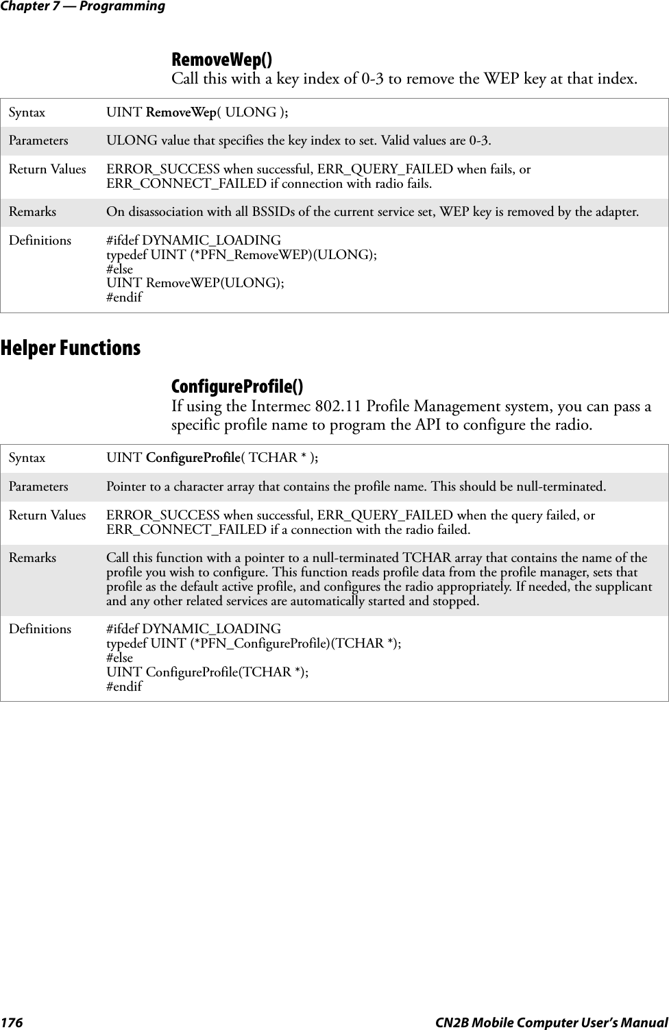 Chapter 7 — Programming176 CN2B Mobile Computer User’s ManualRemoveWep()Call this with a key index of 0-3 to remove the WEP key at that index.Helper FunctionsConfigureProfile()If using the Intermec 802.11 Profile Management system, you can pass a specific profile name to program the API to configure the radio.Syntax UINT RemoveWep( ULONG );Parameters ULONG value that specifies the key index to set. Valid values are 0-3.Return Values ERROR_SUCCESS when successful, ERR_QUERY_FAILED when fails, or ERR_CONNECT_FAILED if connection with radio fails.Remarks On disassociation with all BSSIDs of the current service set, WEP key is removed by the adapter.Definitions #ifdef DYNAMIC_LOADINGtypedef UINT (*PFN_RemoveWEP)(ULONG);#elseUINT RemoveWEP(ULONG);#endifSyntax UINT ConfigureProfile( TCHAR * );Parameters Pointer to a character array that contains the profile name. This should be null-terminated.Return Values ERROR_SUCCESS when successful, ERR_QUERY_FAILED when the query failed, or ERR_CONNECT_FAILED if a connection with the radio failed.Remarks Call this function with a pointer to a null-terminated TCHAR array that contains the name of the profile you wish to configure. This function reads profile data from the profile manager, sets that profile as the default active profile, and configures the radio appropriately. If needed, the supplicant and any other related services are automatically started and stopped.Definitions #ifdef DYNAMIC_LOADINGtypedef UINT (*PFN_ConfigureProfile)(TCHAR *);#elseUINT ConfigureProfile(TCHAR *);#endif