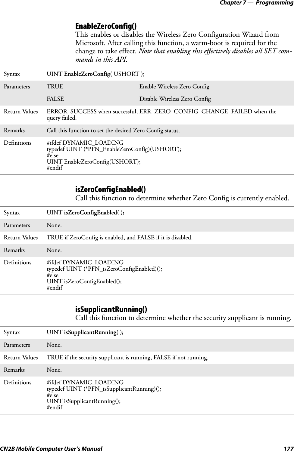 Chapter 7 —  ProgrammingCN2B Mobile Computer User’s Manual 177EnableZeroConfig()This enables or disables the Wireless Zero Configuration Wizard from Microsoft. After calling this function, a warm-boot is required for the change to take effect. Note that enabling this effectively disables all SET com-mands in this API.isZeroConfigEnabled()Call this function to determine whether Zero Config is currently enabled.isSupplicantRunning()Call this function to determine whether the security supplicant is running.Syntax UINT EnableZeroConfig( USHORT );Parameters TRUE Enable Wireless Zero ConfigFALSE Disable Wireless Zero ConfigReturn Values ERROR_SUCCESS when successful, ERR_ZERO_CONFIG_CHANGE_FAILED when the query failed.Remarks Call this function to set the desired Zero Config status.Definitions #ifdef DYNAMIC_LOADINGtypedef UINT (*PFN_EnableZeroConfig)(USHORT);#elseUINT EnableZeroConfig(USHORT);#endifSyntax UINT isZeroConfigEnabled( );Parameters None.Return Values TRUE if ZeroConfig is enabled, and FALSE if it is disabled.Remarks None.Definitions #ifdef DYNAMIC_LOADINGtypedef UINT (*PFN_isZeroConfigEnabled)();#elseUINT isZeroConfigEnabled();#endifSyntax UINT isSupplicantRunning( );Parameters None.Return Values TRUE if the security supplicant is running, FALSE if not running.Remarks None.Definitions #ifdef DYNAMIC_LOADINGtypedef UINT (*PFN_isSupplicantRunning)();#elseUINT isSupplicantRunning();#endif