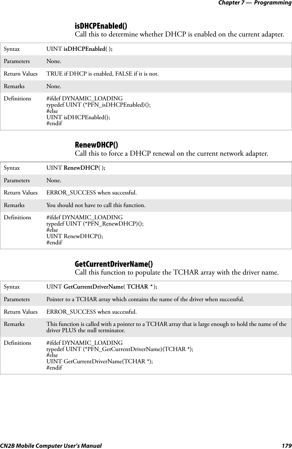 Chapter 7 —  ProgrammingCN2B Mobile Computer User’s Manual 179isDHCPEnabled()Call this to determine whether DHCP is enabled on the current adapter.RenewDHCP()Call this to force a DHCP renewal on the current network adapter.GetCurrentDriverName()Call this function to populate the TCHAR array with the driver name.Syntax UINT isDHCPEnabled( );Parameters None.Return Values TRUE if DHCP is enabled, FALSE if it is not.Remarks None.Definitions #ifdef DYNAMIC_LOADINGtypedef UINT (*PFN_isDHCPEnabled)();#elseUINT isDHCPEnabled();#endifSyntax UINT RenewDHCP( );Parameters None.Return Values ERROR_SUCCESS when successful.Remarks You should not have to call this function.Definitions #ifdef DYNAMIC_LOADINGtypedef UINT (*PFN_RenewDHCP)();#elseUINT RenewDHCP();#endifSyntax UINT GetCurrentDriverName( TCHAR * );Parameters Pointer to a TCHAR array which contains the name of the driver when successful.Return Values ERROR_SUCCESS when successful.Remarks This function is called with a pointer to a TCHAR array that is large enough to hold the name of the driver PLUS the null terminator.Definitions #ifdef DYNAMIC_LOADINGtypedef UINT (*PFN_GetCurrentDriverName)(TCHAR *);#elseUINT GetCurrentDriverName(TCHAR *);#endif