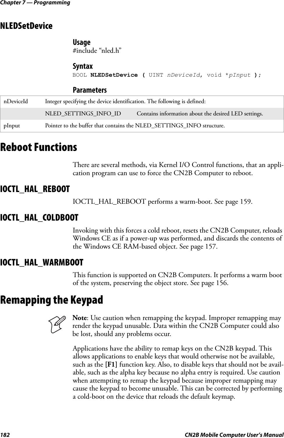 Chapter 7 — Programming182 CN2B Mobile Computer User’s ManualNLEDSetDeviceUsage#include “nled.h”SyntaxBOOL NLEDSetDevice ( UINT nDeviceId, void *pInput );ParametersReboot FunctionsThere are several methods, via Kernel I/O Control functions, that an appli-cation program can use to force the CN2B Computer to reboot.IOCTL_HAL_REBOOTIOCTL_HAL_REBOOT performs a warm-boot. See page 159.IOCTL_HAL_COLDBOOTInvoking with this forces a cold reboot, resets the CN2B Computer, reloads Windows CE as if a power-up was performed, and discards the contents of the Windows CE RAM-based object. See page 157.IOCTL_HAL_WARMBOOTThis function is supported on CN2B Computers. It performs a warm boot of the system, preserving the object store. See page 156.Remapping the KeypadApplications have the ability to remap keys on the CN2B keypad. This allows applications to enable keys that would otherwise not be available, such as the [F1] function key. Also, to disable keys that should not be avail-able, such as the alpha key because no alpha entry is required. Use caution when attempting to remap the keypad because improper remapping may cause the keypad to become unusable. This can be corrected by performing a cold-boot on the device that reloads the default keymap.nDeviceId Integer specifying the device identification. The following is defined:NLED_SETTINGS_INFO_ID Contains information about the desired LED settings.pInput Pointer to the buffer that contains the NLED_SETTINGS_INFO structure.Note: Use caution when remapping the keypad. Improper remapping may render the keypad unusable. Data within the CN2B Computer could also be lost, should any problems occur.