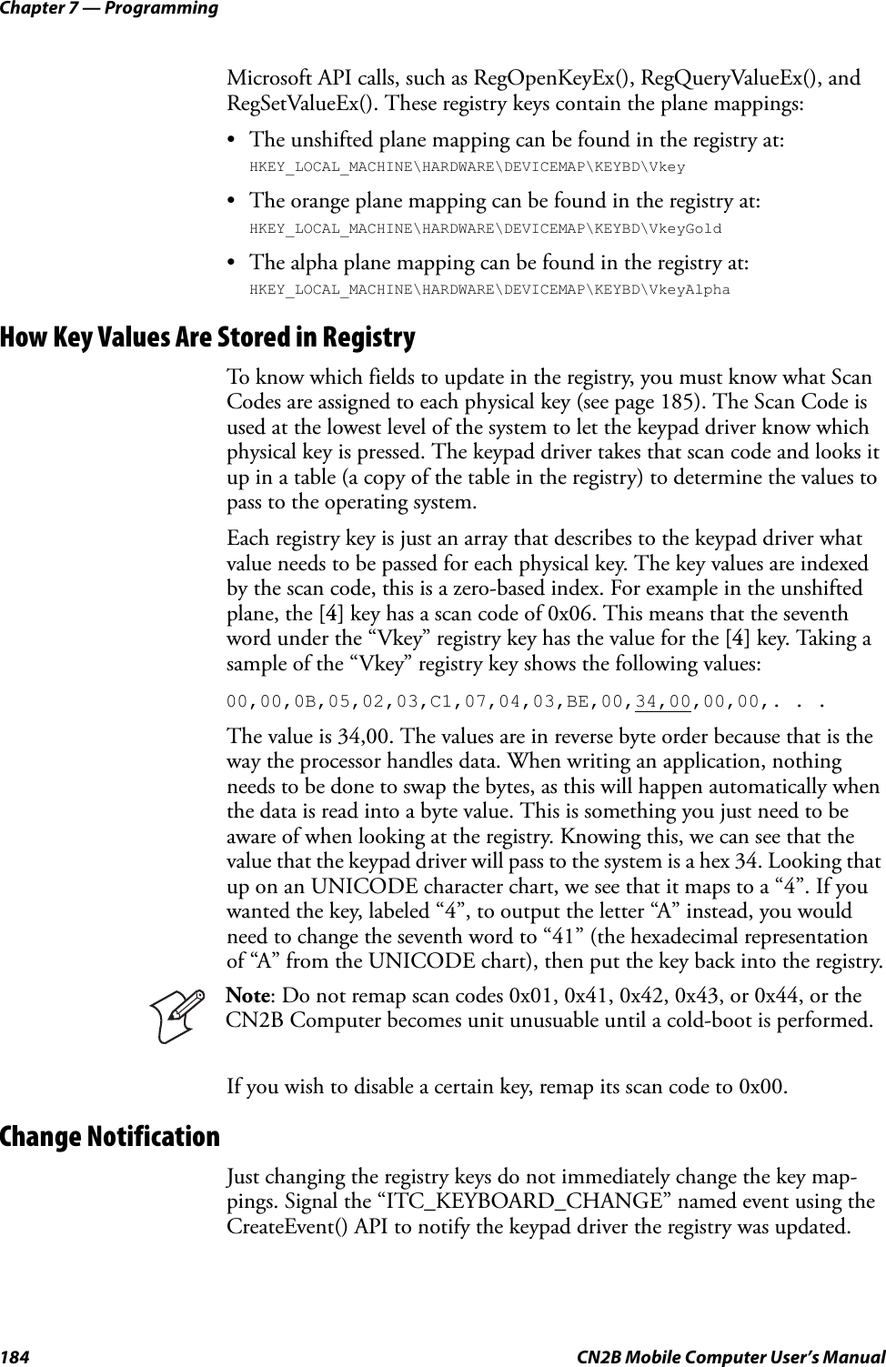 Chapter 7 — Programming184 CN2B Mobile Computer User’s ManualMicrosoft API calls, such as RegOpenKeyEx(), RegQueryValueEx(), and RegSetValueEx(). These registry keys contain the plane mappings:• The unshifted plane mapping can be found in the registry at:HKEY_LOCAL_MACHINE\HARDWARE\DEVICEMAP\KEYBD\Vkey• The orange plane mapping can be found in the registry at:HKEY_LOCAL_MACHINE\HARDWARE\DEVICEMAP\KEYBD\VkeyGold• The alpha plane mapping can be found in the registry at:HKEY_LOCAL_MACHINE\HARDWARE\DEVICEMAP\KEYBD\VkeyAlphaHow Key Values Are Stored in RegistryTo know which fields to update in the registry, you must know what Scan Codes are assigned to each physical key (see page 185). The Scan Code is used at the lowest level of the system to let the keypad driver know which physical key is pressed. The keypad driver takes that scan code and looks it up in a table (a copy of the table in the registry) to determine the values to pass to the operating system.Each registry key is just an array that describes to the keypad driver what value needs to be passed for each physical key. The key values are indexed by the scan code, this is a zero-based index. For example in the unshifted plane, the [4] key has a scan code of 0x06. This means that the seventh word under the “Vkey” registry key has the value for the [4] key. Taking a sample of the “Vkey” registry key shows the following values:00,00,0B,05,02,03,C1,07,04,03,BE,00,34,00,00,00,. . .The value is 34,00. The values are in reverse byte order because that is the way the processor handles data. When writing an application, nothing needs to be done to swap the bytes, as this will happen automatically when the data is read into a byte value. This is something you just need to be aware of when looking at the registry. Knowing this, we can see that the value that the keypad driver will pass to the system is a hex 34. Looking that up on an UNICODE character chart, we see that it maps to a “4”. If you wanted the key, labeled “4”, to output the letter “A” instead, you would need to change the seventh word to “41” (the hexadecimal representation of “A” from the UNICODE chart), then put the key back into the registry.If you wish to disable a certain key, remap its scan code to 0x00.Change NotificationJust changing the registry keys do not immediately change the key map-pings. Signal the “ITC_KEYBOARD_CHANGE” named event using the CreateEvent() API to notify the keypad driver the registry was updated.Note: Do not remap scan codes 0x01, 0x41, 0x42, 0x43, or 0x44, or the CN2B Computer becomes unit unusuable until a cold-boot is performed.