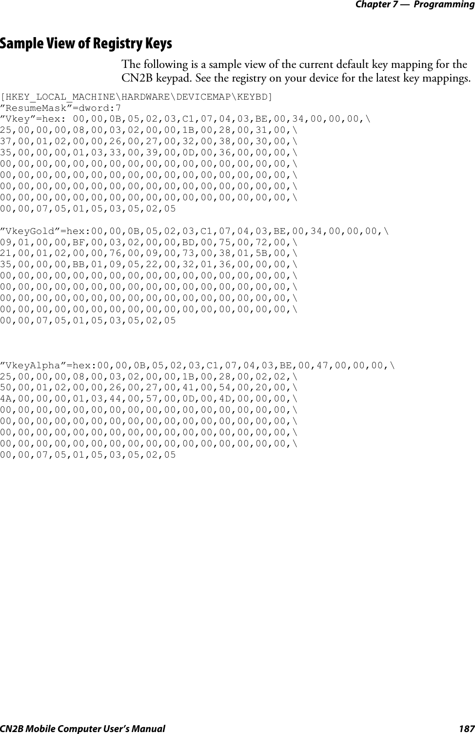 Chapter 7 —  ProgrammingCN2B Mobile Computer User’s Manual 187Sample View of Registry KeysThe following is a sample view of the current default key mapping for the CN2B keypad. See the registry on your device for the latest key mappings.[HKEY_LOCAL_MACHINE\HARDWARE\DEVICEMAP\KEYBD]”ResumeMask”=dword:7”Vkey”=hex: 00,00,0B,05,02,03,C1,07,04,03,BE,00,34,00,00,00,\25,00,00,00,08,00,03,02,00,00,1B,00,28,00,31,00,\37,00,01,02,00,00,26,00,27,00,32,00,38,00,30,00,\35,00,00,00,01,03,33,00,39,00,0D,00,36,00,00,00,\00,00,00,00,00,00,00,00,00,00,00,00,00,00,00,00,\00,00,00,00,00,00,00,00,00,00,00,00,00,00,00,00,\00,00,00,00,00,00,00,00,00,00,00,00,00,00,00,00,\00,00,00,00,00,00,00,00,00,00,00,00,00,00,00,00,\00,00,07,05,01,05,03,05,02,05”VkeyGold”=hex:00,00,0B,05,02,03,C1,07,04,03,BE,00,34,00,00,00,\09,01,00,00,BF,00,03,02,00,00,BD,00,75,00,72,00,\21,00,01,02,00,00,76,00,09,00,73,00,38,01,5B,00,\35,00,00,00,BB,01,09,05,22,00,32,01,36,00,00,00,\00,00,00,00,00,00,00,00,00,00,00,00,00,00,00,00,\00,00,00,00,00,00,00,00,00,00,00,00,00,00,00,00,\00,00,00,00,00,00,00,00,00,00,00,00,00,00,00,00,\00,00,00,00,00,00,00,00,00,00,00,00,00,00,00,00,\00,00,07,05,01,05,03,05,02,05”VkeyAlpha”=hex:00,00,0B,05,02,03,C1,07,04,03,BE,00,47,00,00,00,\25,00,00,00,08,00,03,02,00,00,1B,00,28,00,02,02,\50,00,01,02,00,00,26,00,27,00,41,00,54,00,20,00,\4A,00,00,00,01,03,44,00,57,00,0D,00,4D,00,00,00,\00,00,00,00,00,00,00,00,00,00,00,00,00,00,00,00,\00,00,00,00,00,00,00,00,00,00,00,00,00,00,00,00,\00,00,00,00,00,00,00,00,00,00,00,00,00,00,00,00,\00,00,00,00,00,00,00,00,00,00,00,00,00,00,00,00,\00,00,07,05,01,05,03,05,02,05