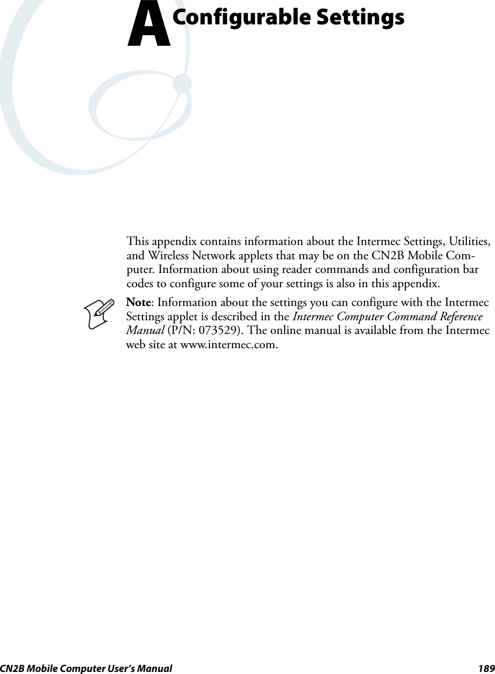 CN2B Mobile Computer User’s Manual 189AConfigurable SettingsThis appendix contains information about the Intermec Settings, Utilities, and Wireless Network applets that may be on the CN2B Mobile Com-puter. Information about using reader commands and configuration bar codes to configure some of your settings is also in this appendix.Note: Information about the settings you can configure with the Intermec Settings applet is described in the Intermec Computer Command Reference Manual (P/N: 073529). The online manual is available from the Intermec web site at www.intermec.com.