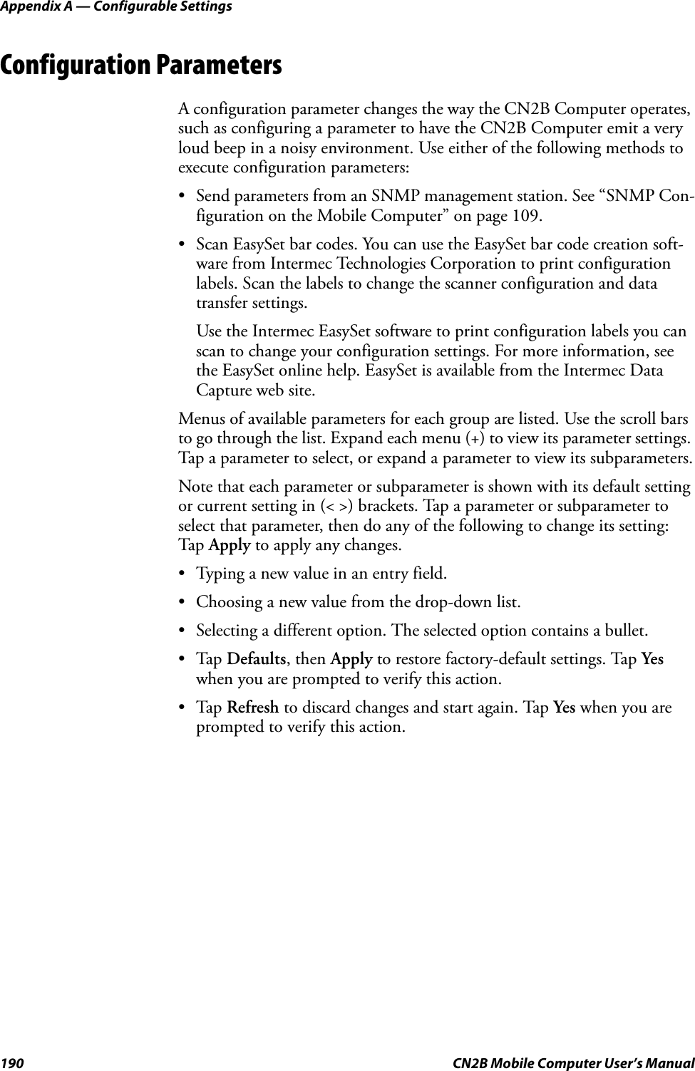 Appendix A — Configurable Settings190 CN2B Mobile Computer User’s ManualConfiguration ParametersA configuration parameter changes the way the CN2B Computer operates, such as configuring a parameter to have the CN2B Computer emit a very loud beep in a noisy environment. Use either of the following methods to execute configuration parameters:• Send parameters from an SNMP management station. See “SNMP Con-figuration on the Mobile Computer” on page 109.• Scan EasySet bar codes. You can use the EasySet bar code creation soft-ware from Intermec Technologies Corporation to print configuration labels. Scan the labels to change the scanner configuration and data transfer settings.Use the Intermec EasySet software to print configuration labels you can scan to change your configuration settings. For more information, see the EasySet online help. EasySet is available from the Intermec Data Capture web site.Menus of available parameters for each group are listed. Use the scroll bars to go through the list. Expand each menu (+) to view its parameter settings. Tap a parameter to select, or expand a parameter to view its subparameters.Note that each parameter or subparameter is shown with its default setting or current setting in (&lt; &gt;) brackets. Tap a parameter or subparameter to select that parameter, then do any of the following to change its setting: Tap  Apply to apply any changes.• Typing a new value in an entry field.• Choosing a new value from the drop-down list.• Selecting a different option. The selected option contains a bullet.•Tap Defaults, then Apply to restore factory-default settings. Tap Yes when you are prompted to verify this action.•Tap Refresh to discard changes and start again. Tap Yes when you are prompted to verify this action.