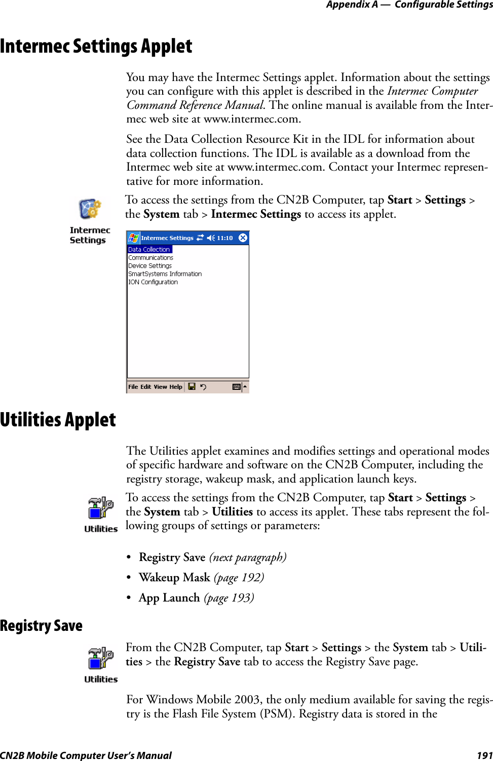 Appendix A —  Configurable SettingsCN2B Mobile Computer User’s Manual 191Intermec Settings AppletYou may have the Intermec Settings applet. Information about the settings you can configure with this applet is described in the Intermec Computer Command Reference Manual. The online manual is available from the Inter-mec web site at www.intermec.com.See the Data Collection Resource Kit in the IDL for information about data collection functions. The IDL is available as a download from the Intermec web site at www.intermec.com. Contact your Intermec represen-tative for more information.Utilities AppletThe Utilities applet examines and modifies settings and operational modes of specific hardware and software on the CN2B Computer, including the registry storage, wakeup mask, and application launch keys.•Registry Save (next paragraph)•Wakeup Mask (page 192)•App Launch (page 193)Registry SaveFor Windows Mobile 2003, the only medium available for saving the regis-try is the Flash File System (PSM). Registry data is stored in the To access the settings from the CN2B Computer, tap Start &gt; Settings &gt; the System tab &gt; Intermec Settings to access its applet.To access the settings from the CN2B Computer, tap Start &gt; Settings &gt; the System tab &gt; Utilities to access its applet. These tabs represent the fol-lowing groups of settings or parameters:From the CN2B Computer, tap Start &gt; Settings &gt; the System tab &gt; Utili-ties &gt; the Registry Save tab to access the Registry Save page.