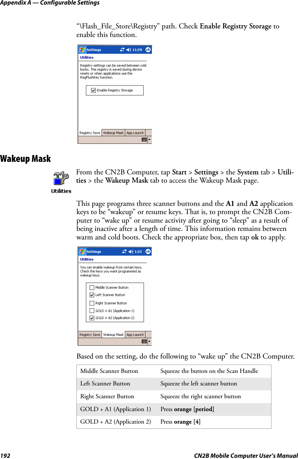 Appendix A — Configurable Settings192 CN2B Mobile Computer User’s Manual“\Flash_File_Store\Registry” path. Check Enable Registry Storage to enable this function.Wakeup MaskThis page programs three scanner buttons and the A1 and A2 application keys to be “wakeup” or resume keys. That is, to prompt the CN2B Com-puter to “wake up” or resume activity after going to “sleep” as a result of being inactive after a length of time. This information remains between warm and cold boots. Check the appropriate box, then tap ok to apply.Based on the setting, do the following to “wake up” the CN2B Computer.From the CN2B Computer, tap Start &gt; Settings &gt; the System tab &gt; Utili-ties &gt; the Wakeup Mask tab to access the Wakeup Mask page.Middle Scanner Button Squeeze the button on the Scan HandleLeft Scanner Button Squeeze the left scanner buttonRight Scanner Button Squeeze the right scanner buttonGOLD + A1 (Application 1) Press orange [period]GOLD + A2 (Application 2) Press orange [4]