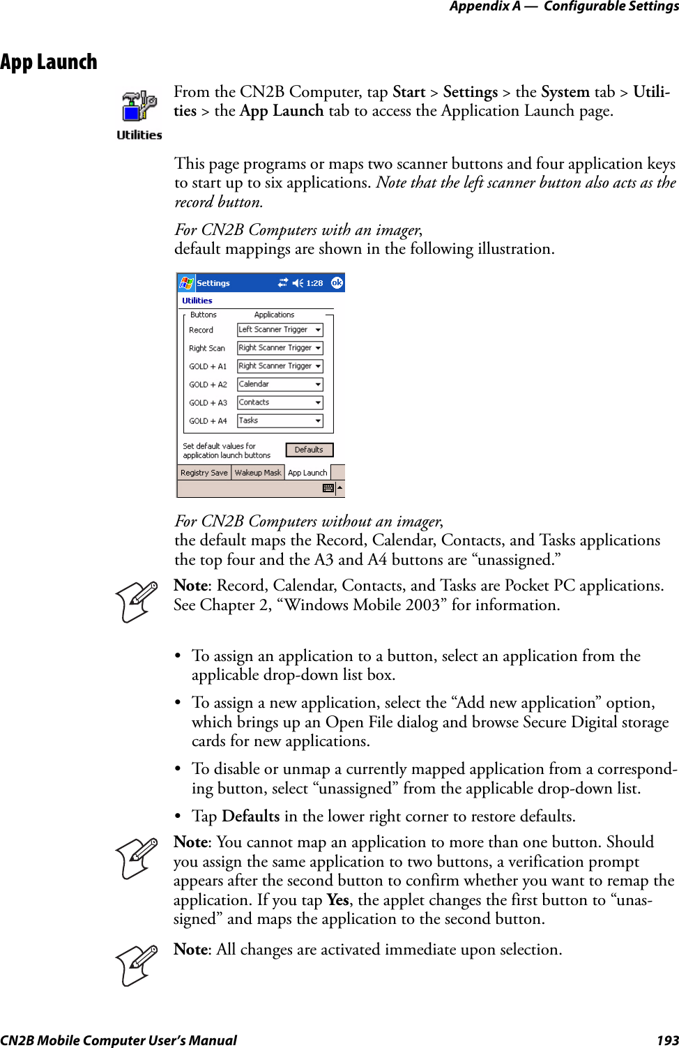 Appendix A —  Configurable SettingsCN2B Mobile Computer User’s Manual 193App LaunchThis page programs or maps two scanner buttons and four application keys to start up to six applications. Note that the left scanner button also acts as the record button.For CN2B Computers with an imager,default mappings are shown in the following illustration.For CN2B Computers without an imager,the default maps the Record, Calendar, Contacts, and Tasks applications the top four and the A3 and A4 buttons are “unassigned.”• To assign an application to a button, select an application from the applicable drop-down list box. • To assign a new application, select the “Add new application” option, which brings up an Open File dialog and browse Secure Digital storage cards for new applications.• To disable or unmap a currently mapped application from a correspond-ing button, select “unassigned” from the applicable drop-down list.•Tap Defaults in the lower right corner to restore defaults.From the CN2B Computer, tap Start &gt; Settings &gt; the System tab &gt; Utili-ties &gt; the App Launch tab to access the Application Launch page.Note: Record, Calendar, Contacts, and Tasks are Pocket PC applications. See Chapter 2, “Windows Mobile 2003” for information.Note: You cannot map an application to more than one button. Should you assign the same application to two buttons, a verification prompt appears after the second button to confirm whether you want to remap the application. If you tap Yes, the applet changes the first button to “unas-signed” and maps the application to the second button.Note: All changes are activated immediate upon selection.