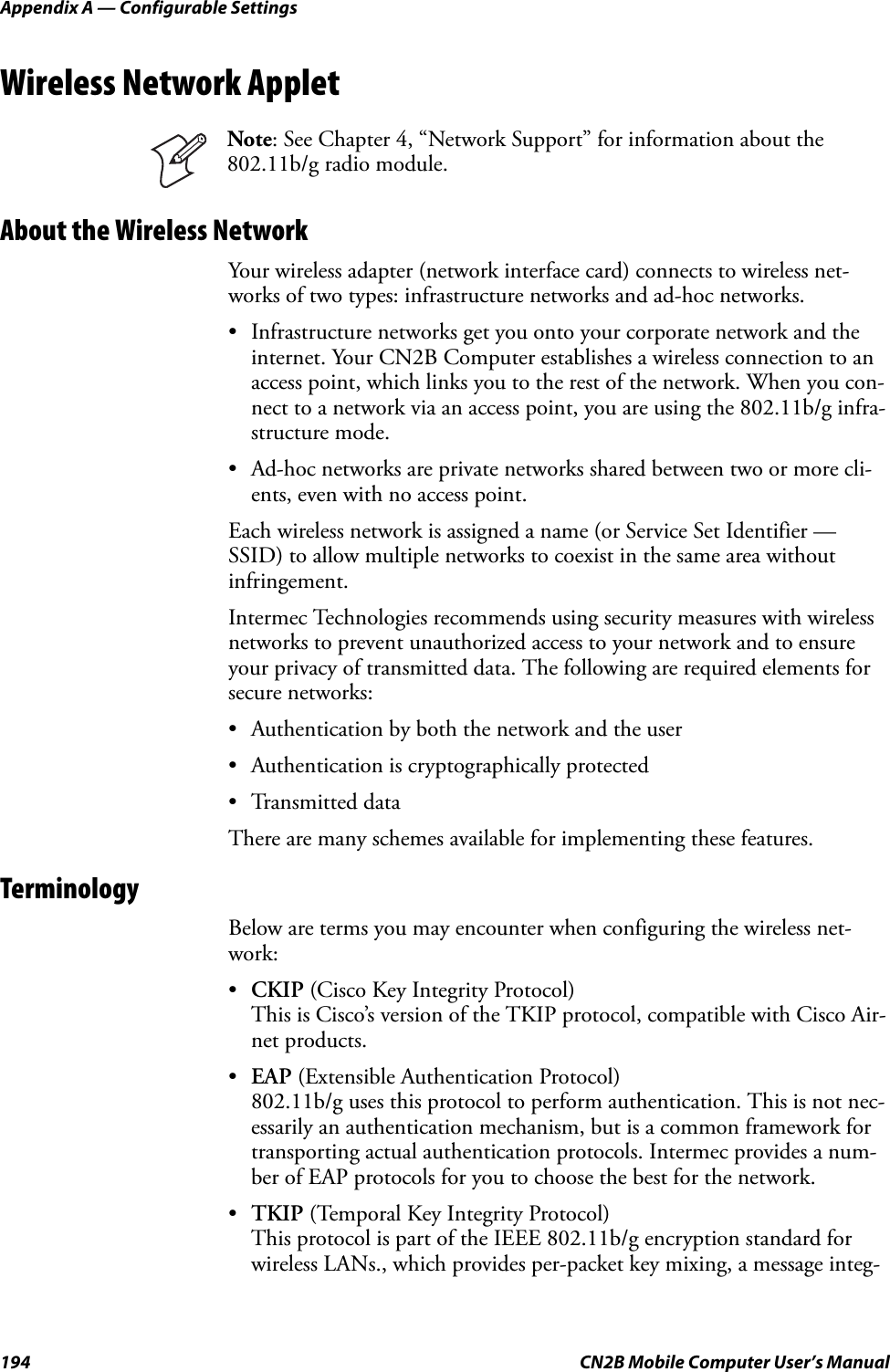 Appendix A — Configurable Settings194 CN2B Mobile Computer User’s ManualWireless Network AppletAbout the Wireless NetworkYour wireless adapter (network interface card) connects to wireless net-works of two types: infrastructure networks and ad-hoc networks.• Infrastructure networks get you onto your corporate network and the internet. Your CN2B Computer establishes a wireless connection to an access point, which links you to the rest of the network. When you con-nect to a network via an access point, you are using the 802.11b/g infra-structure mode.• Ad-hoc networks are private networks shared between two or more cli-ents, even with no access point.Each wireless network is assigned a name (or Service Set Identifier — SSID) to allow multiple networks to coexist in the same area without infringement.Intermec Technologies recommends using security measures with wireless networks to prevent unauthorized access to your network and to ensure your privacy of transmitted data. The following are required elements for secure networks:• Authentication by both the network and the user• Authentication is cryptographically protected• Transmitted dataThere are many schemes available for implementing these features.TerminologyBelow are terms you may encounter when configuring the wireless net-work:•CKIP (Cisco Key Integrity Protocol)This is Cisco’s version of the TKIP protocol, compatible with Cisco Air-net products.•EAP (Extensible Authentication Protocol)802.11b/g uses this protocol to perform authentication. This is not nec-essarily an authentication mechanism, but is a common framework for transporting actual authentication protocols. Intermec provides a num-ber of EAP protocols for you to choose the best for the network.•TKIP (Temporal Key Integrity Protocol)This protocol is part of the IEEE 802.11b/g encryption standard for wireless LANs., which provides per-packet key mixing, a message integ-Note: See Chapter 4, “Network Support” for information about the 802.11b/g radio module.