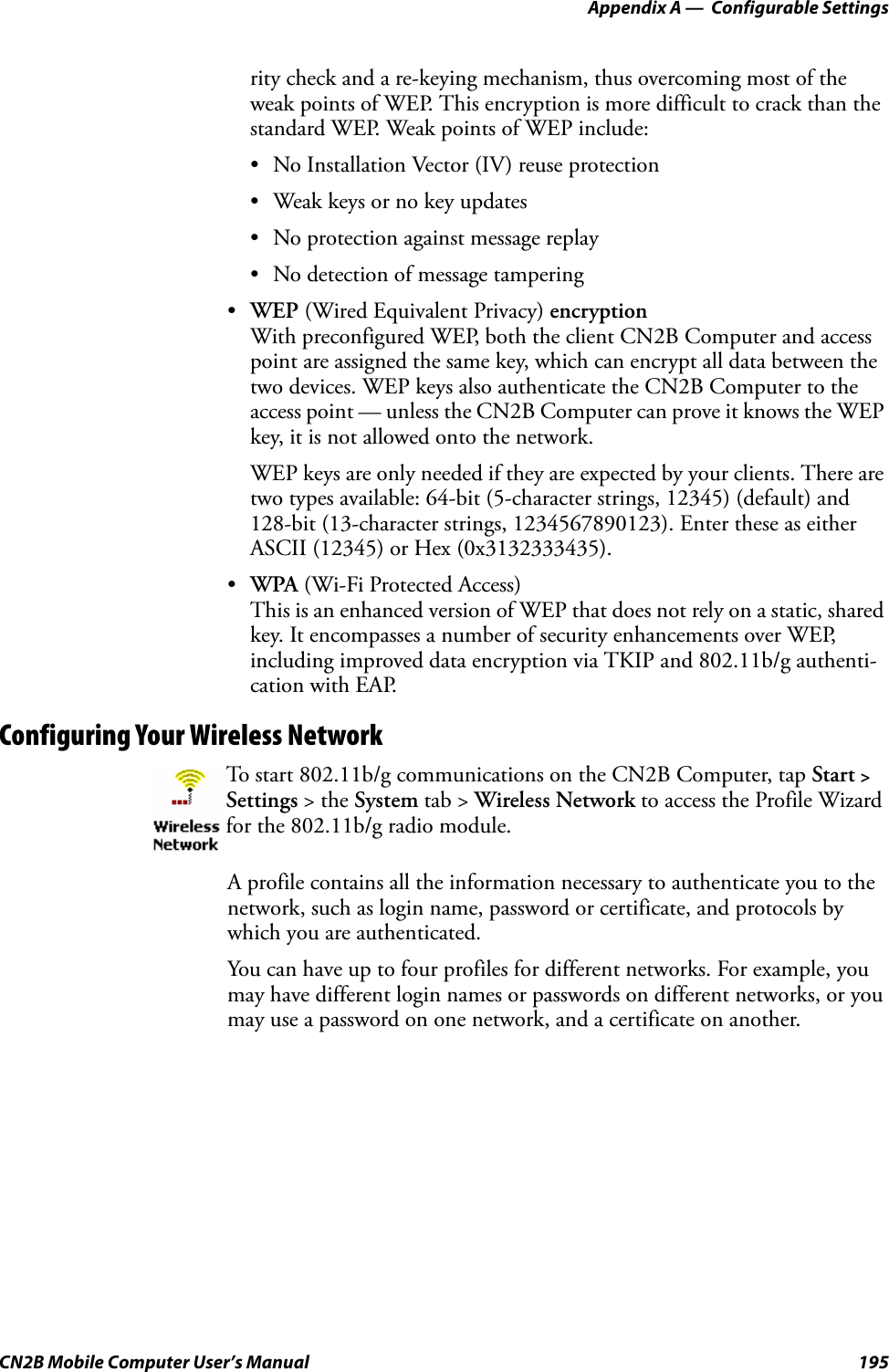 Appendix A —  Configurable SettingsCN2B Mobile Computer User’s Manual 195rity check and a re-keying mechanism, thus overcoming most of the weak points of WEP. This encryption is more difficult to crack than the standard WEP. Weak points of WEP include:• No Installation Vector (IV) reuse protection• Weak keys or no key updates• No protection against message replay• No detection of message tampering•WEP (Wired Equivalent Privacy) encryptionWith preconfigured WEP, both the client CN2B Computer and access point are assigned the same key, which can encrypt all data between the two devices. WEP keys also authenticate the CN2B Computer to the access point — unless the CN2B Computer can prove it knows the WEP key, it is not allowed onto the network.WEP keys are only needed if they are expected by your clients. There are two types available: 64-bit (5-character strings, 12345) (default) and 128-bit (13-character strings, 1234567890123). Enter these as either ASCII (12345) or Hex (0x3132333435).•WPA (Wi-Fi Protected Access)This is an enhanced version of WEP that does not rely on a static, shared key. It encompasses a number of security enhancements over WEP, including improved data encryption via TKIP and 802.11b/g authenti-cation with EAP.Configuring Your Wireless NetworkA profile contains all the information necessary to authenticate you to the network, such as login name, password or certificate, and protocols by which you are authenticated. You can have up to four profiles for different networks. For example, you may have different login names or passwords on different networks, or you may use a password on one network, and a certificate on another.To start 802.11b/g communications on the CN2B Computer, tap Start &gt; Settings &gt; the System tab &gt; Wireless Network to access the Profile Wizard for the 802.11b/g radio module.