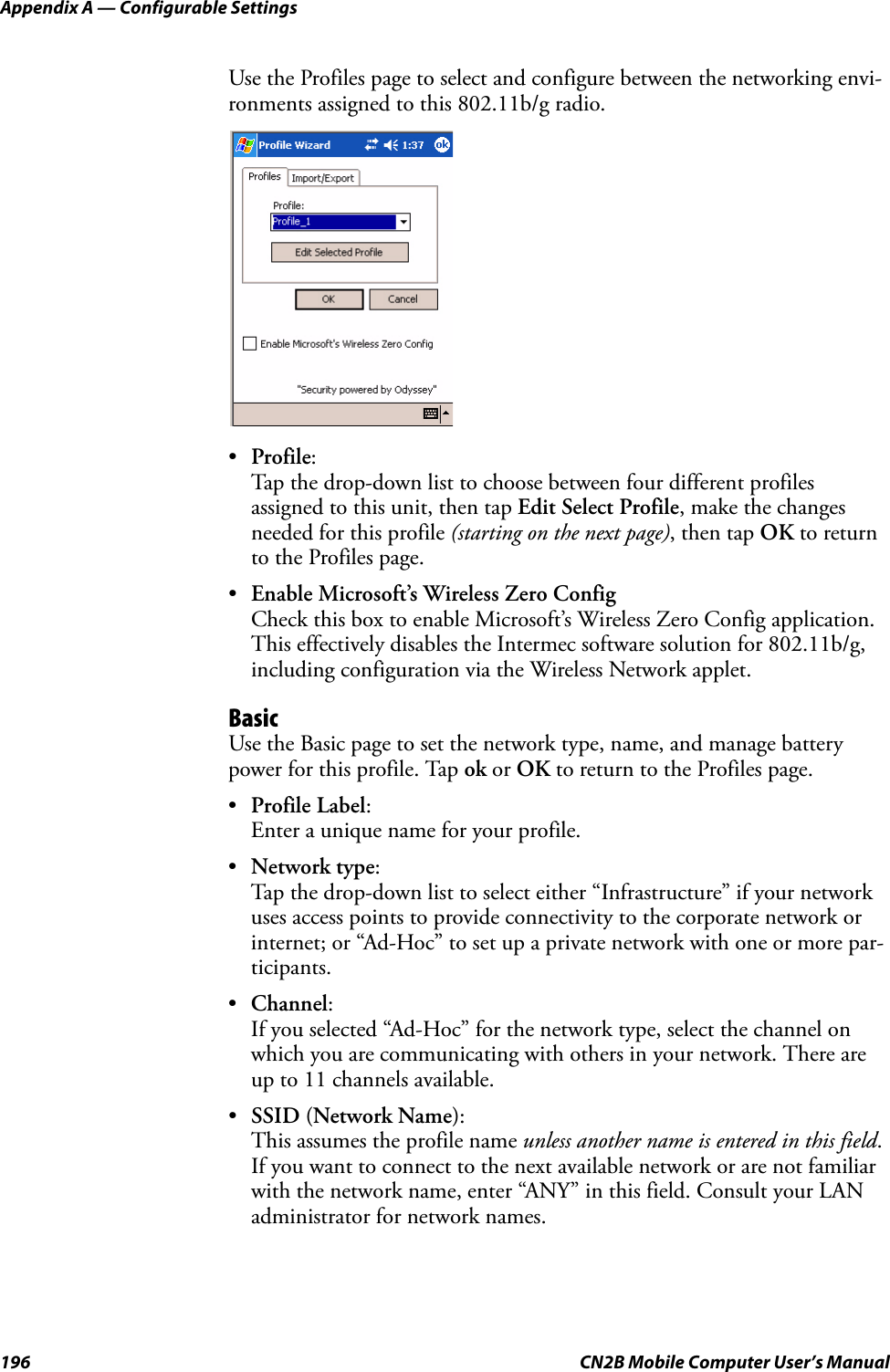 Appendix A — Configurable Settings196 CN2B Mobile Computer User’s ManualUse the Profiles page to select and configure between the networking envi-ronments assigned to this 802.11b/g radio.•Profile:Tap the drop-down list to choose between four different profiles assigned to this unit, then tap Edit Select Profile, make the changes needed for this profile (starting on the next page), then tap OK to return to the Profiles page.•Enable Microsoft’s Wireless Zero ConfigCheck this box to enable Microsoft’s Wireless Zero Config application. This effectively disables the Intermec software solution for 802.11b/g, including configuration via the Wireless Network applet.BasicUse the Basic page to set the network type, name, and manage battery power for this profile. Tap ok or OK to return to the Profiles page.•Profile Label:Enter a unique name for your profile.•Network type:Tap the drop-down list to select either “Infrastructure” if your network uses access points to provide connectivity to the corporate network or internet; or “Ad-Hoc” to set up a private network with one or more par-ticipants.•Channel:If you selected “Ad-Hoc” for the network type, select the channel on which you are communicating with others in your network. There are up to 11 channels available.•SSID (Network Name):This assumes the profile name unless another name is entered in this field. If you want to connect to the next available network or are not familiar with the network name, enter “ANY” in this field. Consult your LAN administrator for network names.