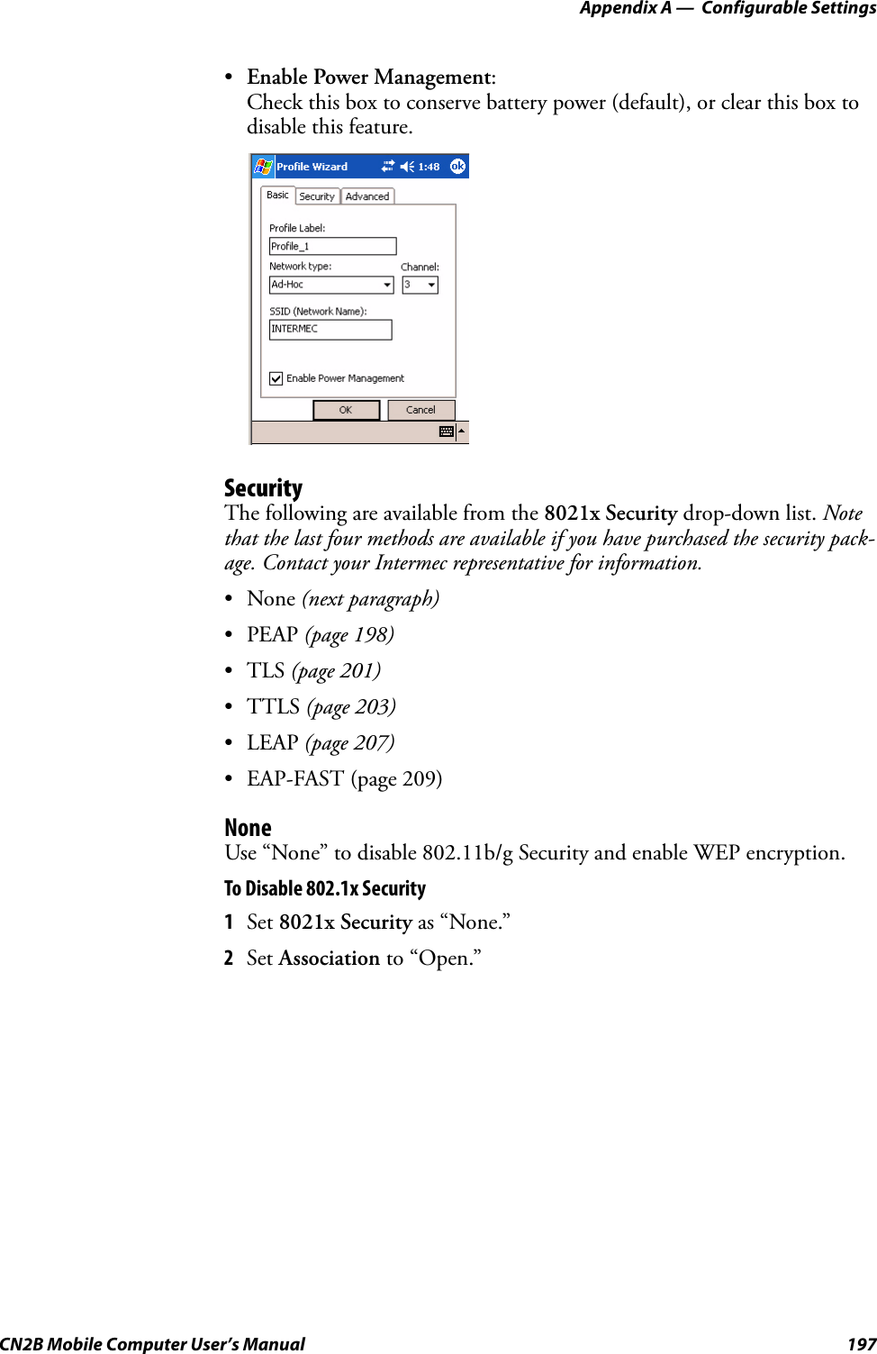 Appendix A —  Configurable SettingsCN2B Mobile Computer User’s Manual 197•Enable Power Management:Check this box to conserve battery power (default), or clear this box to disable this feature.SecurityThe following are available from the 8021x Security drop-down list. Note that the last four methods are available if you have purchased the security pack-age. Contact your Intermec representative for information.•None (next paragraph)•PEAP (page 198)•TLS (page 201)•TTLS (page 203)•LEAP (page 207)• EAP-FAST (page 209)NoneUse “None” to disable 802.11b/g Security and enable WEP encryption.To Disable 802.1x Security1Set 8021x Security as “None.”2Set Association to “Open.”