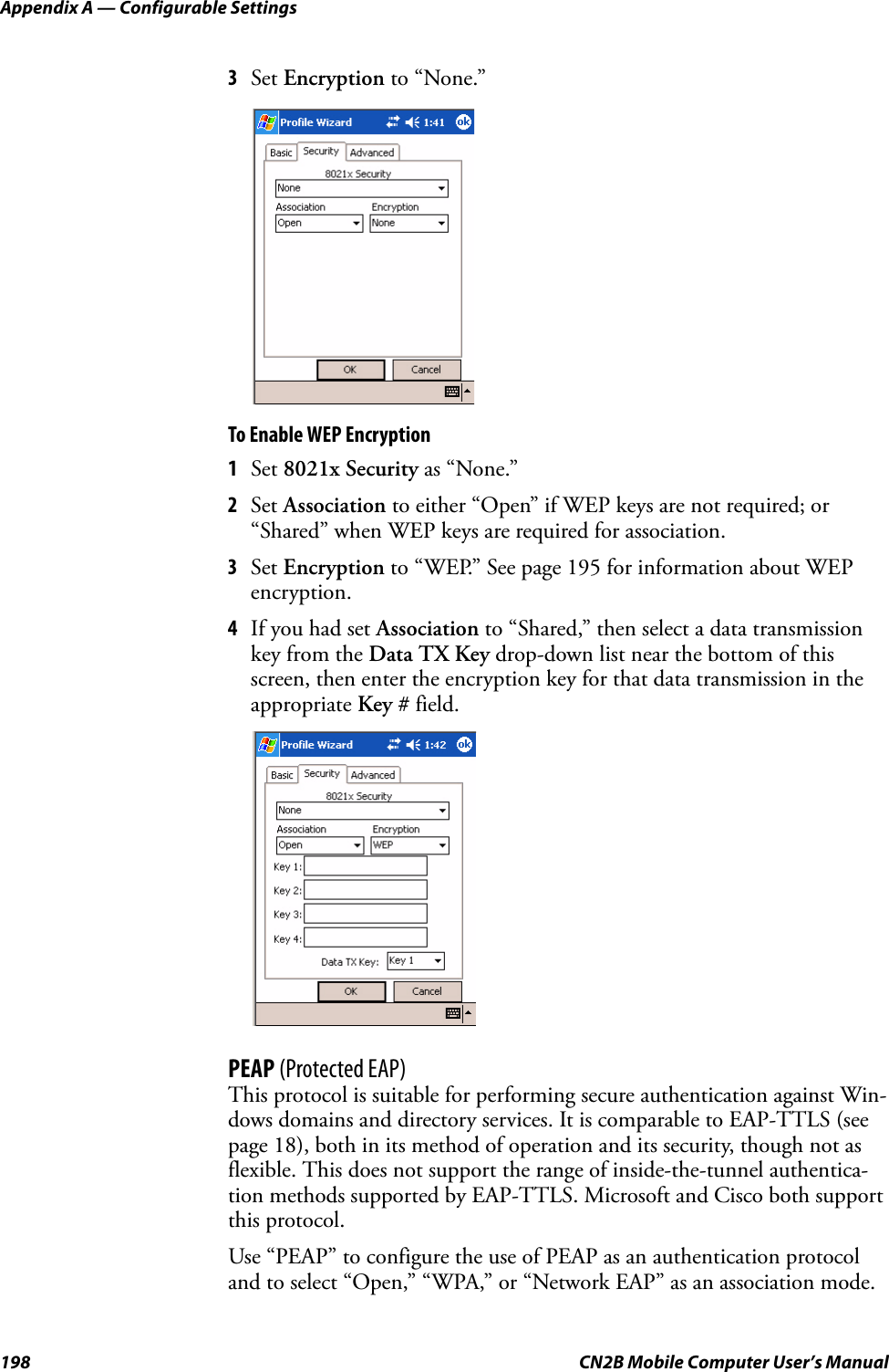 Appendix A — Configurable Settings198 CN2B Mobile Computer User’s Manual3Set Encryption to “None.”To Enable WEP Encryption1Set 8021x Security as “None.”2Set Association to either “Open” if WEP keys are not required; or “Shared” when WEP keys are required for association.3Set Encryption to “WEP.” See page 195 for information about WEP encryption.4If you had set Association to “Shared,” then select a data transmission key from the Data TX Key drop-down list near the bottom of this screen, then enter the encryption key for that data transmission in the appropriate Key # field.PEAP (Protected EAP)This protocol is suitable for performing secure authentication against Win-dows domains and directory services. It is comparable to EAP-TTLS (see page 18), both in its method of operation and its security, though not as flexible. This does not support the range of inside-the-tunnel authentica-tion methods supported by EAP-TTLS. Microsoft and Cisco both support this protocol.Use “PEAP” to configure the use of PEAP as an authentication protocol and to select “Open,” “WPA,” or “Network EAP” as an association mode.