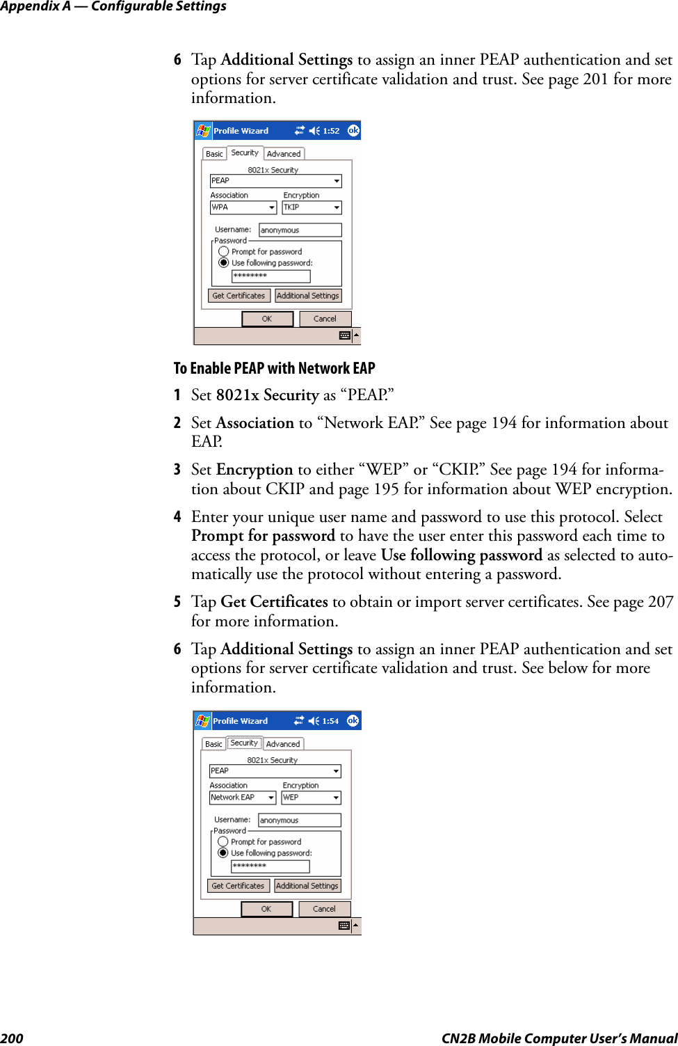 Appendix A — Configurable Settings200 CN2B Mobile Computer User’s Manual6Tap  Additional Settings to assign an inner PEAP authentication and set options for server certificate validation and trust. See page 201 for more information.To Enable PEAP with Network EAP1Set 8021x Security as “PEAP.”2Set Association to “Network EAP.” See page 194 for information about EAP.3Set Encryption to either “WEP” or “CKIP.” See page 194 for informa-tion about CKIP and page 195 for information about WEP encryption.4Enter your unique user name and password to use this protocol. Select Prompt for password to have the user enter this password each time to access the protocol, or leave Use following password as selected to auto-matically use the protocol without entering a password.5Tap  Get Certificates to obtain or import server certificates. See page 207 for more information.6Tap  Additional Settings to assign an inner PEAP authentication and set options for server certificate validation and trust. See below for more information.