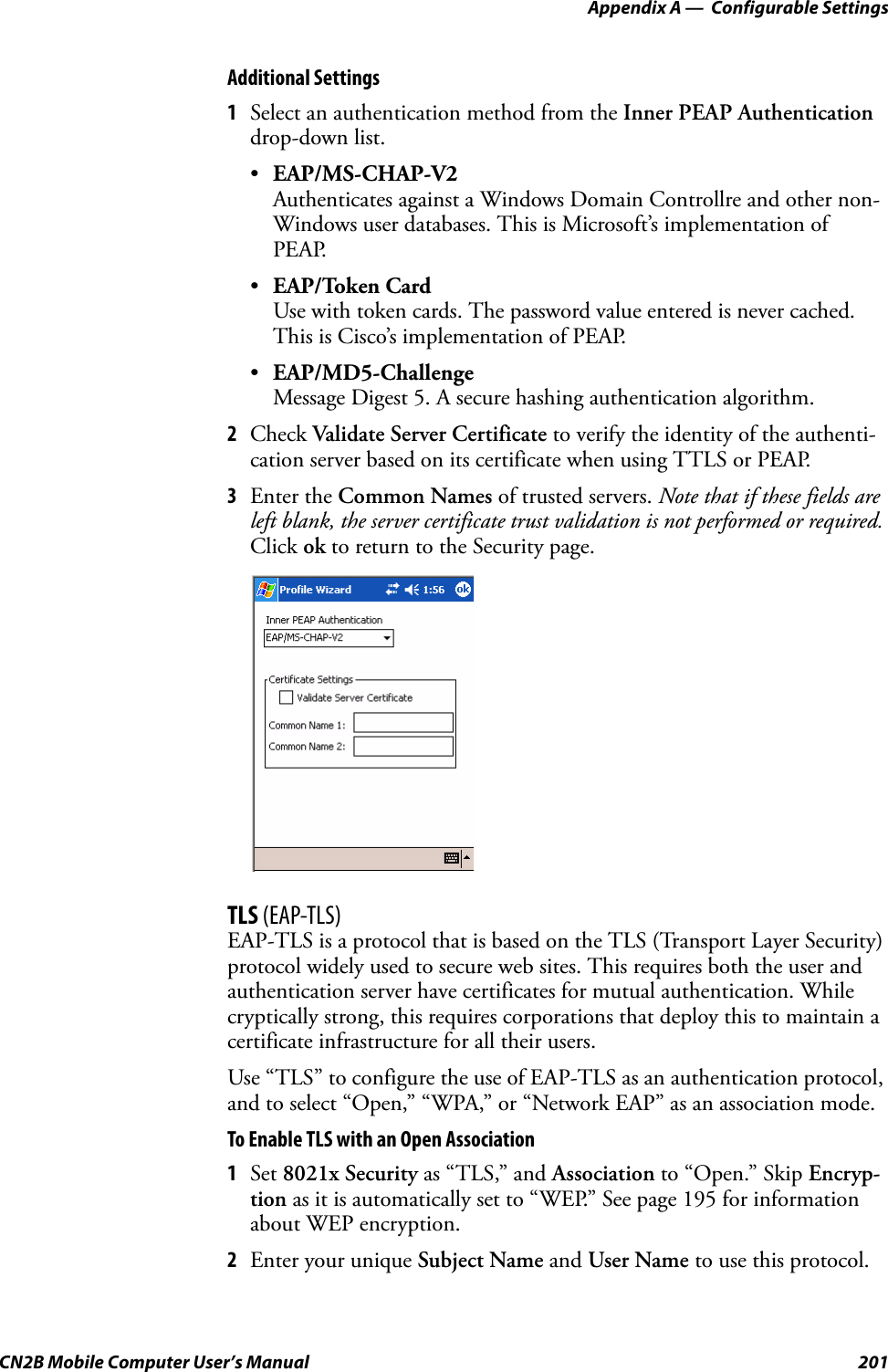 Appendix A —  Configurable SettingsCN2B Mobile Computer User’s Manual 201Additional Settings1Select an authentication method from the Inner PEAP Authentication drop-down list.•EAP/MS-CHAP-V2Authenticates against a Windows Domain Controllre and other non-Windows user databases. This is Microsoft’s implementation of PEAP.•EAP/Token CardUse with token cards. The password value entered is never cached. This is Cisco’s implementation of PEAP.•EAP/MD5-ChallengeMessage Digest 5. A secure hashing authentication algorithm.2Check Validate Server Certificate to verify the identity of the authenti-cation server based on its certificate when using TTLS or PEAP.3Enter the Common Names of trusted servers. Note that if these fields are left blank, the server certificate trust validation is not performed or required. Click ok to return to the Security page.TLS (EAP-TLS)EAP-TLS is a protocol that is based on the TLS (Transport Layer Security) protocol widely used to secure web sites. This requires both the user and authentication server have certificates for mutual authentication. While cryptically strong, this requires corporations that deploy this to maintain a certificate infrastructure for all their users.Use “TLS” to configure the use of EAP-TLS as an authentication protocol, and to select “Open,” “WPA,” or “Network EAP” as an association mode.To Enable TLS with an Open Association1Set 8021x Security as “TLS,” and Association to “Open.” Skip Encryp-tion as it is automatically set to “WEP.” See page 195 for information about WEP encryption.2Enter your unique Subject Name and User Name to use this protocol.