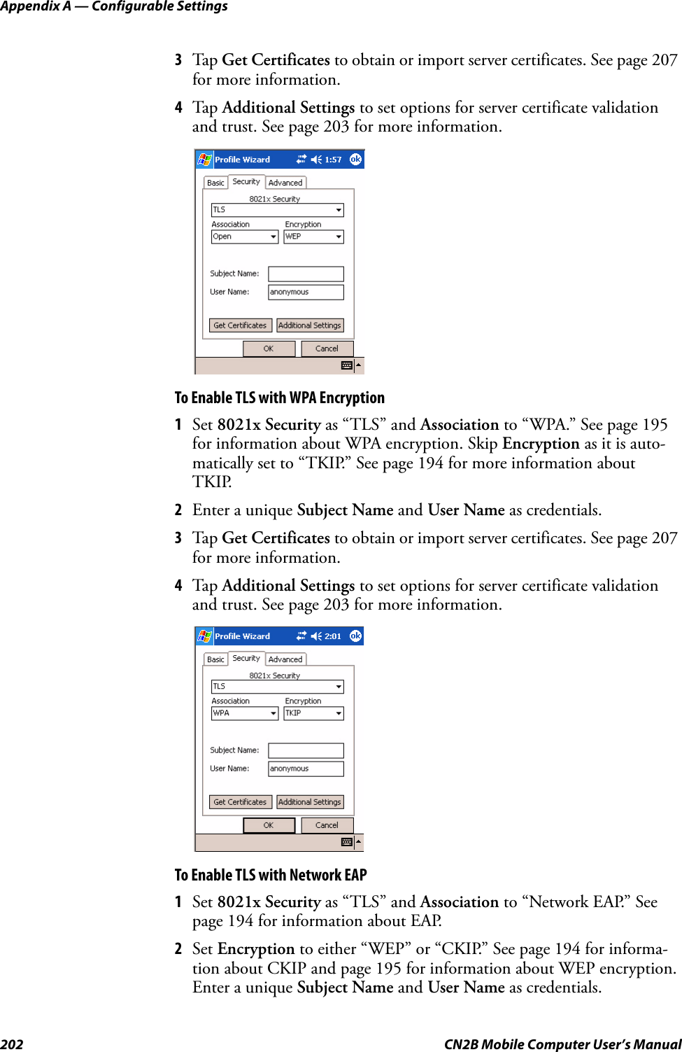 Appendix A — Configurable Settings202 CN2B Mobile Computer User’s Manual3Tap  Get Certificates to obtain or import server certificates. See page 207 for more information.4Tap  Additional Settings to set options for server certificate validation and trust. See page 203 for more information.To Enable TLS with WPA Encryption1Set 8021x Security as “TLS” and Association to “WPA.” See page 195 for information about WPA encryption. Skip Encryption as it is auto-matically set to “TKIP.” See page 194 for more information about TKIP.2Enter a unique Subject Name and User Name as credentials.3Tap  Get Certificates to obtain or import server certificates. See page 207 for more information.4Tap  Additional Settings to set options for server certificate validation and trust. See page 203 for more information.To Enable TLS with Network EAP1Set 8021x Security as “TLS” and Association to “Network EAP.” See page 194 for information about EAP.2Set Encryption to either “WEP” or “CKIP.” See page 194 for informa-tion about CKIP and page 195 for information about WEP encryption. Enter a unique Subject Name and User Name as credentials.