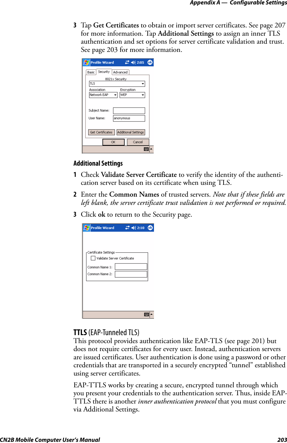 Appendix A —  Configurable SettingsCN2B Mobile Computer User’s Manual 2033Tap  Get Certificates to obtain or import server certificates. See page 207 for more information. Tap Additional Settings to assign an inner TLS authentication and set options for server certificate validation and trust. See page 203 for more information.Additional Settings1Check Validate Server Certificate to verify the identity of the authenti-cation server based on its certificate when using TLS.2Enter the Common Names of trusted servers. Note that if these fields are left blank, the server certificate trust validation is not performed or required.3Click ok to return to the Security page.TTLS (EAP-Tunneled TLS)This protocol provides authentication like EAP-TLS (see page 201) but does not require certificates for every user. Instead, authentication servers are issued certificates. User authentication is done using a password or other credentials that are transported in a securely encrypted “tunnel” established using server certificates.EAP-TTLS works by creating a secure, encrypted tunnel through which you present your credentials to the authentication server. Thus, inside EAP-TTLS there is another inner authentication protocol that you must configure via Additional Settings.