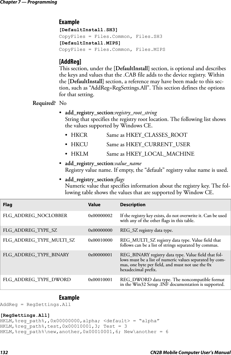 Chapter 7 — Programming132 CN2B Mobile Computer User’s ManualExample[DefaultInstall.SH3] CopyFiles = Files.Common, Files.SH3 [DefaultInstall.MIPS] CopyFiles = Files.Common, Files.MIPS[AddReg]This section, under the [DefaultInstall] section, is optional and describes the keys and values that the .CAB file adds to the device registry. Within the [DefaultInstall] section, a reference may have been made to this sec-tion, such as “AddReg=RegSettings.All”. This section defines the options for that setting.•add_registry_section:registry_root_stringString that specifies the registry root location. The following list shows the values supported by Windows CE.• HKCR Same as HKEY_CLASSES_ROOT• HKCU Same as HKEY_CURRENT_USER• HKLM Same as HKEY_LOCAL_MACHINE•add_registry_section:value_nameRegistry value name. If empty, the “default” registry value name is used.•add_registry_section:flagsNumeric value that specifies information about the registry key. The fol-lowing table shows the values that are supported by Window CE.ExampleAddReg = RegSettings.All [RegSettings.All] HKLM,%reg_path%,,0x00000000,alpha; &lt;default&gt; = “alpha” HKLM,%reg_path%,test,0x00010001,3; Test = 3 HKLM,%reg_path%\new,another,0x00010001,6; New\another = 6Required? NoFlag Value DescriptionFLG_ADDREG_NOCLOBBER 0x00000002 If the registry key exists, do not overwrite it. Can be used with any of the other flags in this table.FLG_ADDREG_TYPE_SZ 0x00000000 REG_SZ registry data type.FLG_ADDREG_TYPE_MULTI_SZ 0x00010000 REG_MULTI_SZ registry data type. Value field that follows can be a list of strings separated by commas.FLG_ADDREG_TYPE_BINARY 0x00000001 REG_BINARY registry data type. Value field that fol-lows must be a list of numeric values separated by com-mas, one byte per field, and must not use the 0x hexadecimal prefix.FLG_ADDREG_TYPE_DWORD 0x00010001 REG_DWORD data type. The noncompatible format in the Win32 Setup .INF documentation is supported.