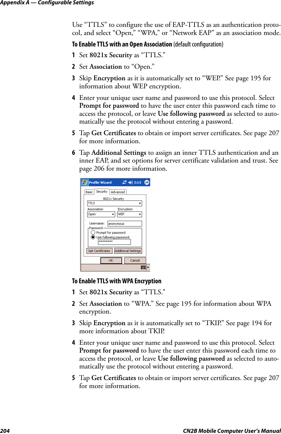 Appendix A — Configurable Settings204 CN2B Mobile Computer User’s ManualUse “TTLS” to configure the use of EAP-TTLS as an authentication proto-col, and select “Open,” “WPA,” or “Network EAP” as an association mode.To Enable TTLS with an Open Association (default configuration)1Set 8021x Security as “TTLS.”2Set Association to “Open.”3Skip Encryption as it is automatically set to “WEP.” See page 195 for information about WEP encryption.4Enter your unique user name and password to use this protocol. Select Prompt for password to have the user enter this password each time to access the protocol, or leave Use following password as selected to auto-matically use the protocol without entering a password.5Tap  Get Certificates to obtain or import server certificates. See page 207 for more information.6Tap  Additional Settings to assign an inner TTLS authentication and an inner EAP, and set options for server certificate validation and trust. See page 206 for more information.To Enable TTLS with WPA Encryption1Set 8021x Security as “TTLS.”2Set Association to “WPA.” See page 195 for information about WPA encryption.3Skip Encryption as it is automatically set to “TKIP.” See page 194 for more information about TKIP.4Enter your unique user name and password to use this protocol. Select Prompt for password to have the user enter this password each time to access the protocol, or leave Use following password as selected to auto-matically use the protocol without entering a password.5Tap  Get Certificates to obtain or import server certificates. See page 207 for more information.