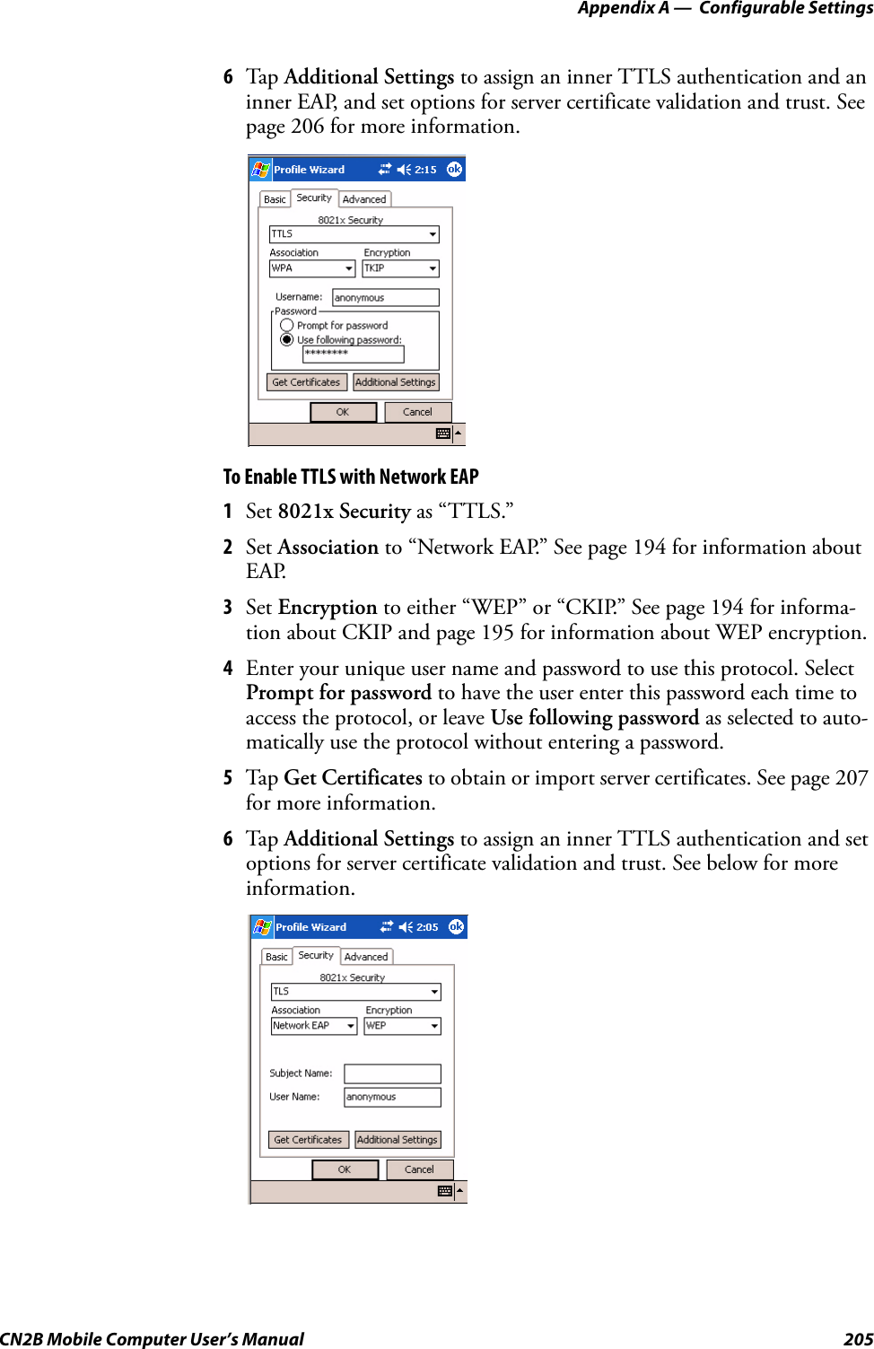 Appendix A —  Configurable SettingsCN2B Mobile Computer User’s Manual 2056Tap  Additional Settings to assign an inner TTLS authentication and an inner EAP, and set options for server certificate validation and trust. See page 206 for more information.To Enable TTLS with Network EAP1Set 8021x Security as “TTLS.”2Set Association to “Network EAP.” See page 194 for information about EAP.3Set Encryption to either “WEP” or “CKIP.” See page 194 for informa-tion about CKIP and page 195 for information about WEP encryption.4Enter your unique user name and password to use this protocol. Select Prompt for password to have the user enter this password each time to access the protocol, or leave Use following password as selected to auto-matically use the protocol without entering a password.5Tap  Get Certificates to obtain or import server certificates. See page 207 for more information.6Tap  Additional Settings to assign an inner TTLS authentication and set options for server certificate validation and trust. See below for more information.