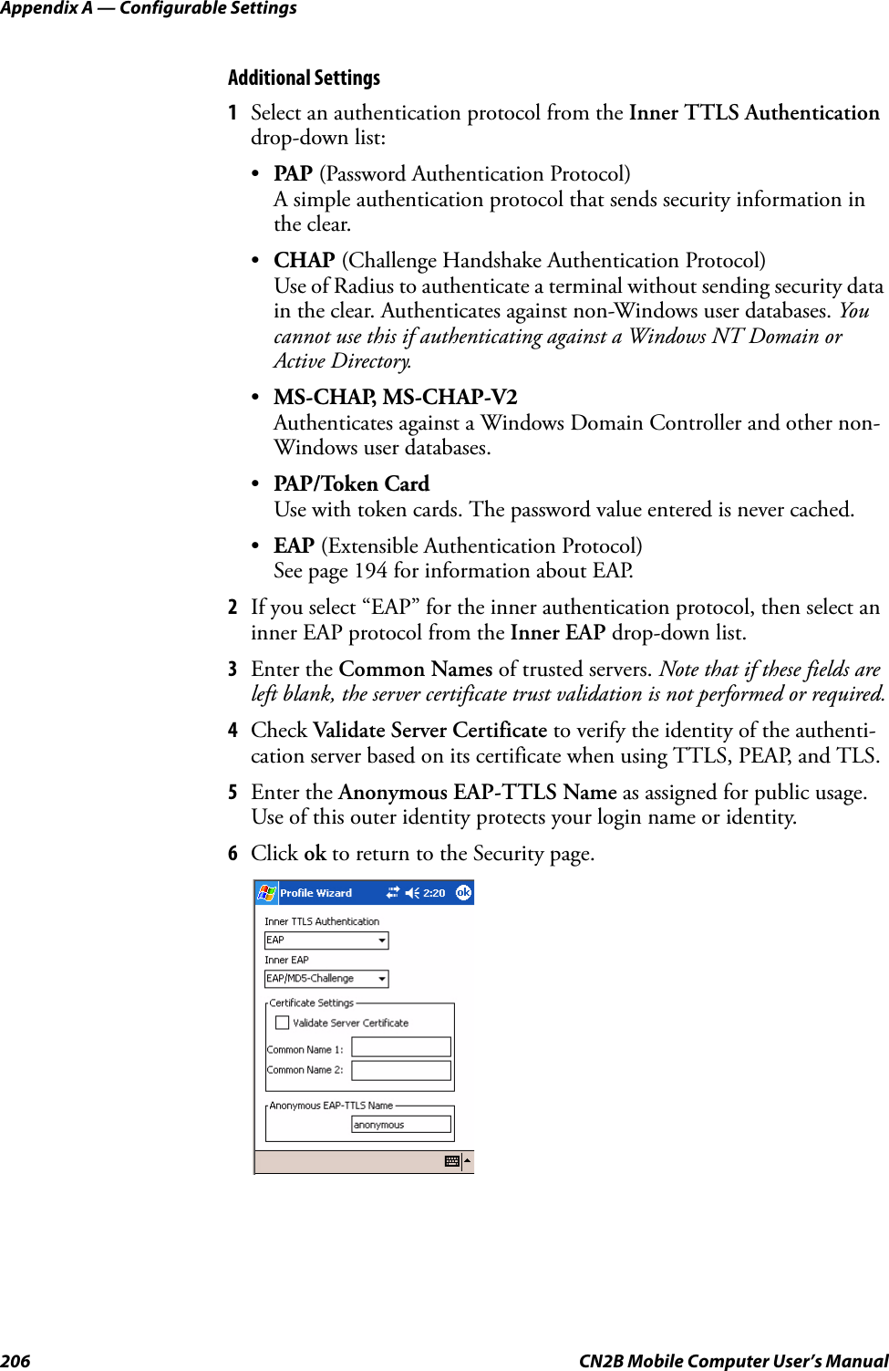 Appendix A — Configurable Settings206 CN2B Mobile Computer User’s ManualAdditional Settings1Select an authentication protocol from the Inner TTLS Authentication drop-down list:•PAP (Password Authentication Protocol)A simple authentication protocol that sends security information in the clear.•CHAP (Challenge Handshake Authentication Protocol)Use of Radius to authenticate a terminal without sending security data in the clear. Authenticates against non-Windows user databases. You cannot use this if authenticating against a Windows NT Domain or Active Directory.•MS-CHAP, MS-CHAP-V2Authenticates against a Windows Domain Controller and other non-Windows user databases.•PAP/Token CardUse with token cards. The password value entered is never cached.•EAP (Extensible Authentication Protocol)See page 194 for information about EAP.2If you select “EAP” for the inner authentication protocol, then select an inner EAP protocol from the Inner EAP drop-down list.3Enter the Common Names of trusted servers. Note that if these fields are left blank, the server certificate trust validation is not performed or required.4Check Validate Server Certificate to verify the identity of the authenti-cation server based on its certificate when using TTLS, PEAP, and TLS.5Enter the Anonymous EAP-TTLS Name as assigned for public usage. Use of this outer identity protects your login name or identity.6Click ok to return to the Security page.