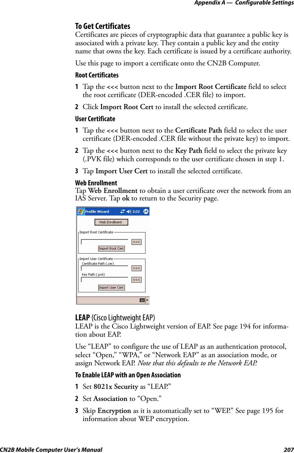 Appendix A —  Configurable SettingsCN2B Mobile Computer User’s Manual 207To Get CertificatesCertificates are pieces of cryptographic data that guarantee a public key is associated with a private key. They contain a public key and the entity name that owns the key. Each certificate is issued by a certificate authority.Use this page to import a certificate onto the CN2B Computer.Root Certificates1Tap the &lt;&lt;&lt; button next to the Import Root Certificate field to select the root certificate (DER-encoded .CER file) to import.2Click Import Root Cert to install the selected certificate.User Certificate1Tap the &lt;&lt;&lt; button next to the Certificate Path field to select the user certificate (DER-encoded .CER file without the private key) to import.2Tap the &lt;&lt;&lt; button next to the Key Path field to select the private key (.PVK file) which corresponds to the user certificate chosen in step 1.3Tap  Import User Cert to install the selected certificate.Web EnrollmentTap  Web Enrollment to obtain a user certificate over the network from an IAS Server. Tap ok to return to the Security page.LEAP (Cisco Lightweight EAP)LEAP is the Cisco Lightweight version of EAP. See page 194 for informa-tion about EAP.Use “LEAP” to configure the use of LEAP as an authentication protocol, select “Open,” “WPA,” or “Network EAP” as an association mode, or assign Network EAP. Note that this defaults to the Network EAP.To Enable LEAP with an Open Association1Set 8021x Security as “LEAP.”2Set Association to “Open.”3Skip Encryption as it is automatically set to “WEP.” See page 195 for information about WEP encryption.