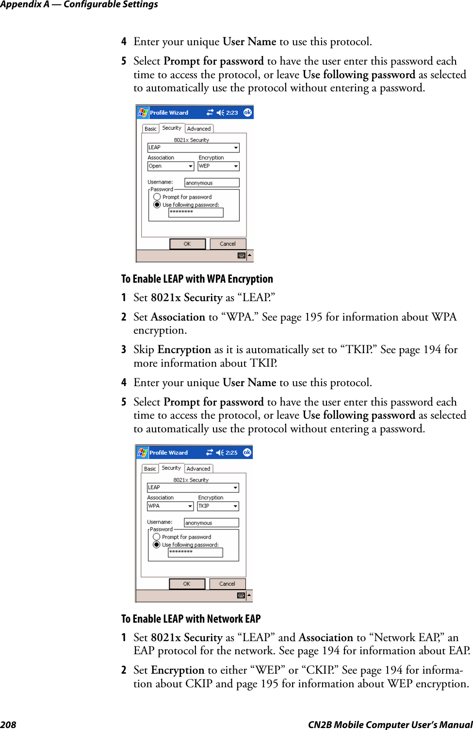 Appendix A — Configurable Settings208 CN2B Mobile Computer User’s Manual4Enter your unique User Name to use this protocol.5Select Prompt for password to have the user enter this password each time to access the protocol, or leave Use following password as selected to automatically use the protocol without entering a password.To Enable LEAP with WPA Encryption1Set 8021x Security as “LEAP.”2Set Association to “WPA.” See page 195 for information about WPA encryption.3Skip Encryption as it is automatically set to “TKIP.” See page 194 for more information about TKIP.4Enter your unique User Name to use this protocol.5Select Prompt for password to have the user enter this password each time to access the protocol, or leave Use following password as selected to automatically use the protocol without entering a password.To Enable LEAP with Network EAP1Set 8021x Security as “LEAP” and Association to “Network EAP,” an EAP protocol for the network. See page 194 for information about EAP.2Set Encryption to either “WEP” or “CKIP.” See page 194 for informa-tion about CKIP and page 195 for information about WEP encryption.