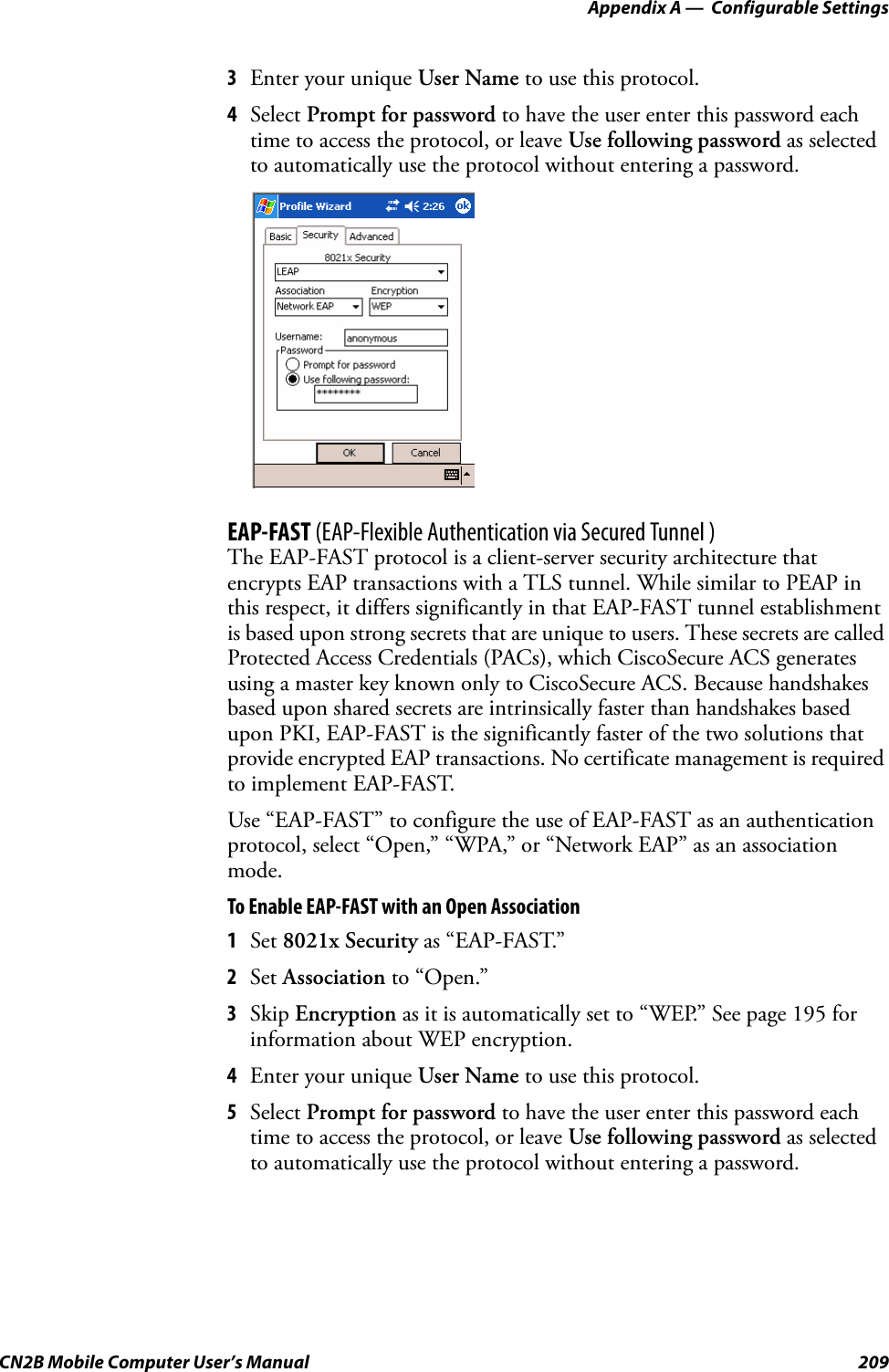 Appendix A —  Configurable SettingsCN2B Mobile Computer User’s Manual 2093Enter your unique User Name to use this protocol.4Select Prompt for password to have the user enter this password each time to access the protocol, or leave Use following password as selected to automatically use the protocol without entering a password.EAP-FAST (EAP-Flexible Authentication via Secured Tunnel )The EAP-FAST protocol is a client-server security architecture that encrypts EAP transactions with a TLS tunnel. While similar to PEAP in this respect, it differs significantly in that EAP-FAST tunnel establishment is based upon strong secrets that are unique to users. These secrets are called Protected Access Credentials (PACs), which CiscoSecure ACS generates using a master key known only to CiscoSecure ACS. Because handshakes based upon shared secrets are intrinsically faster than handshakes based upon PKI, EAP-FAST is the significantly faster of the two solutions that provide encrypted EAP transactions. No certificate management is required to implement EAP-FAST.Use “EAP-FAST” to configure the use of EAP-FAST as an authentication protocol, select “Open,” “WPA,” or “Network EAP” as an association mode.To Enable EAP-FAST with an Open Association1Set 8021x Security as “EAP-FAST.”2Set Association to “Open.”3Skip Encryption as it is automatically set to “WEP.” See page 195 for information about WEP encryption.4Enter your unique User Name to use this protocol.5Select Prompt for password to have the user enter this password each time to access the protocol, or leave Use following password as selected to automatically use the protocol without entering a password.