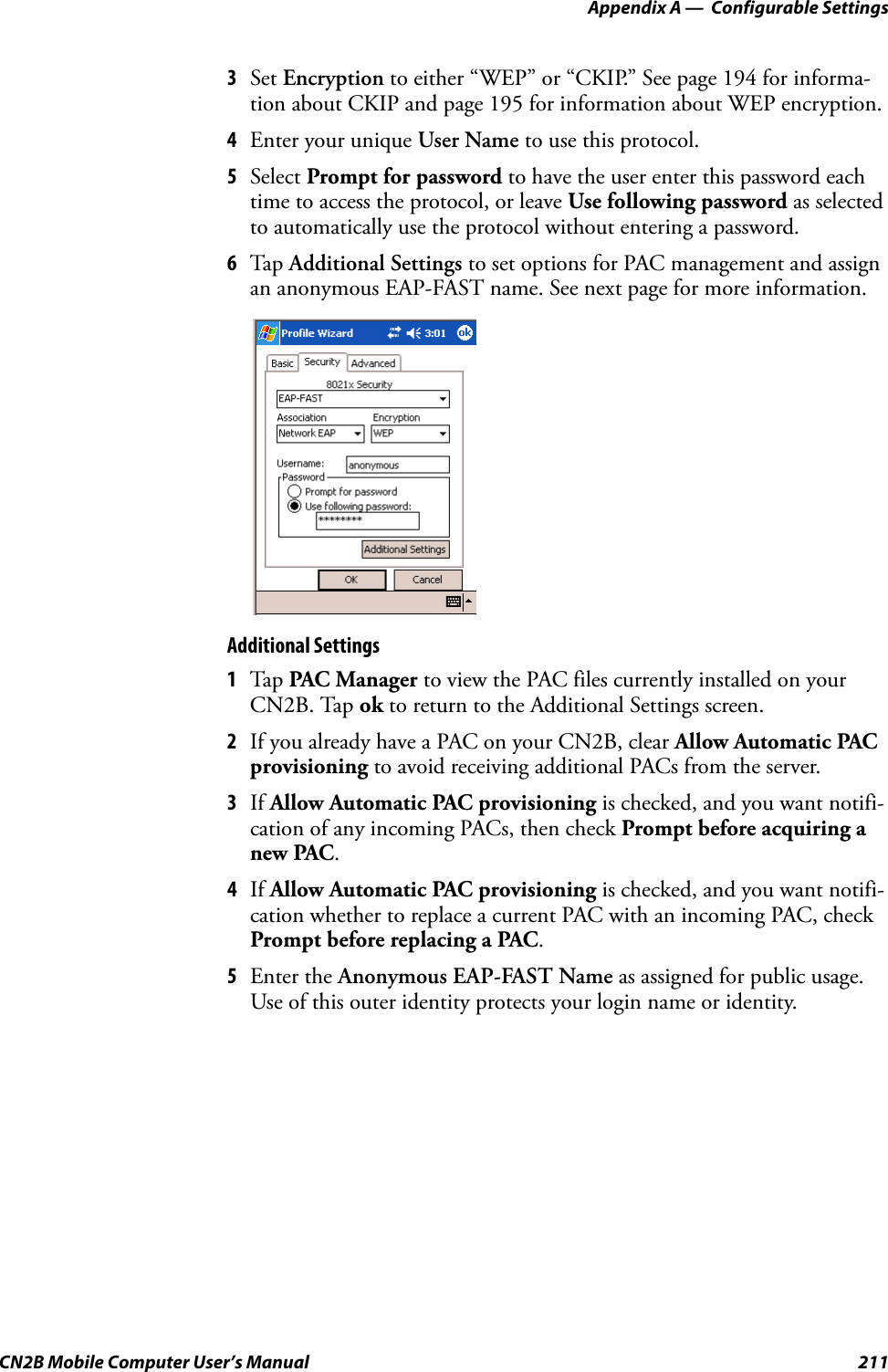 Appendix A —  Configurable SettingsCN2B Mobile Computer User’s Manual 2113Set Encryption to either “WEP” or “CKIP.” See page 194 for informa-tion about CKIP and page 195 for information about WEP encryption.4Enter your unique User Name to use this protocol.5Select Prompt for password to have the user enter this password each time to access the protocol, or leave Use following password as selected to automatically use the protocol without entering a password.6Tap  Additional Settings to set options for PAC management and assign an anonymous EAP-FAST name. See next page for more information.Additional Settings1Tap  PAC Manager to view the PAC files currently installed on your CN2B. Tap ok to return to the Additional Settings screen.2If you already have a PAC on your CN2B, clear Allow Automatic PAC provisioning to avoid receiving additional PACs from the server.3If Allow Automatic PAC provisioning is checked, and you want notifi-cation of any incoming PACs, then check Prompt before acquiring a new PAC.4If Allow Automatic PAC provisioning is checked, and you want notifi-cation whether to replace a current PAC with an incoming PAC, check Prompt before replacing a PAC.5Enter the Anonymous EAP-FAST Name as assigned for public usage. Use of this outer identity protects your login name or identity.