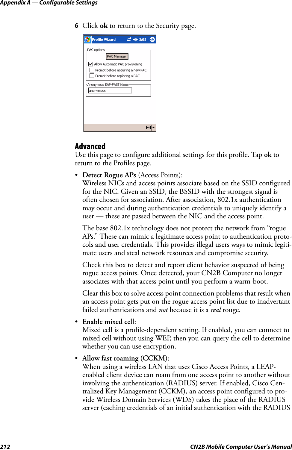 Appendix A — Configurable Settings212 CN2B Mobile Computer User’s Manual6Click ok to return to the Security page.AdvancedUse this page to configure additional settings for this profile. Tap ok to return to the Profiles page.•Detect Rogue APs (Access Points):Wireless NICs and access points associate based on the SSID configured for the NIC. Given an SSID, the BSSID with the strongest signal is often chosen for association. After association, 802.1x authentication may occur and during authentication credentials to uniquely identify a user — these are passed between the NIC and the access point.The base 802.1x technology does not protect the network from “rogue APs.” These can mimic a legitimate access point to authentication proto-cols and user credentials. This provides illegal users ways to mimic legiti-mate users and steal network resources and compromise security.Check this box to detect and report client behavior suspected of being rogue access points. Once detected, your CN2B Computer no longer associates with that access point until you perform a warm-boot.Clear this box to solve access point connection problems that result when an access point gets put on the rogue access point list due to inadvertant failed authentications and not because it is a real rouge.•Enable mixed cell:Mixed cell is a profile-dependent setting. If enabled, you can connect to mixed cell without using WEP, then you can query the cell to determine whether you can use encryption.•Allow fast roaming (CCKM):When using a wireless LAN that uses Cisco Access Points, a LEAP-enabled client device can roam from one access point to another without involving the authentication (RADIUS) server. If enabled, Cisco Cen-tralized Key Management (CCKM), an access point configured to pro-vide Wireless Domain Services (WDS) takes the place of the RADIUS server (caching credentials of an initial authentication with the RADIUS 