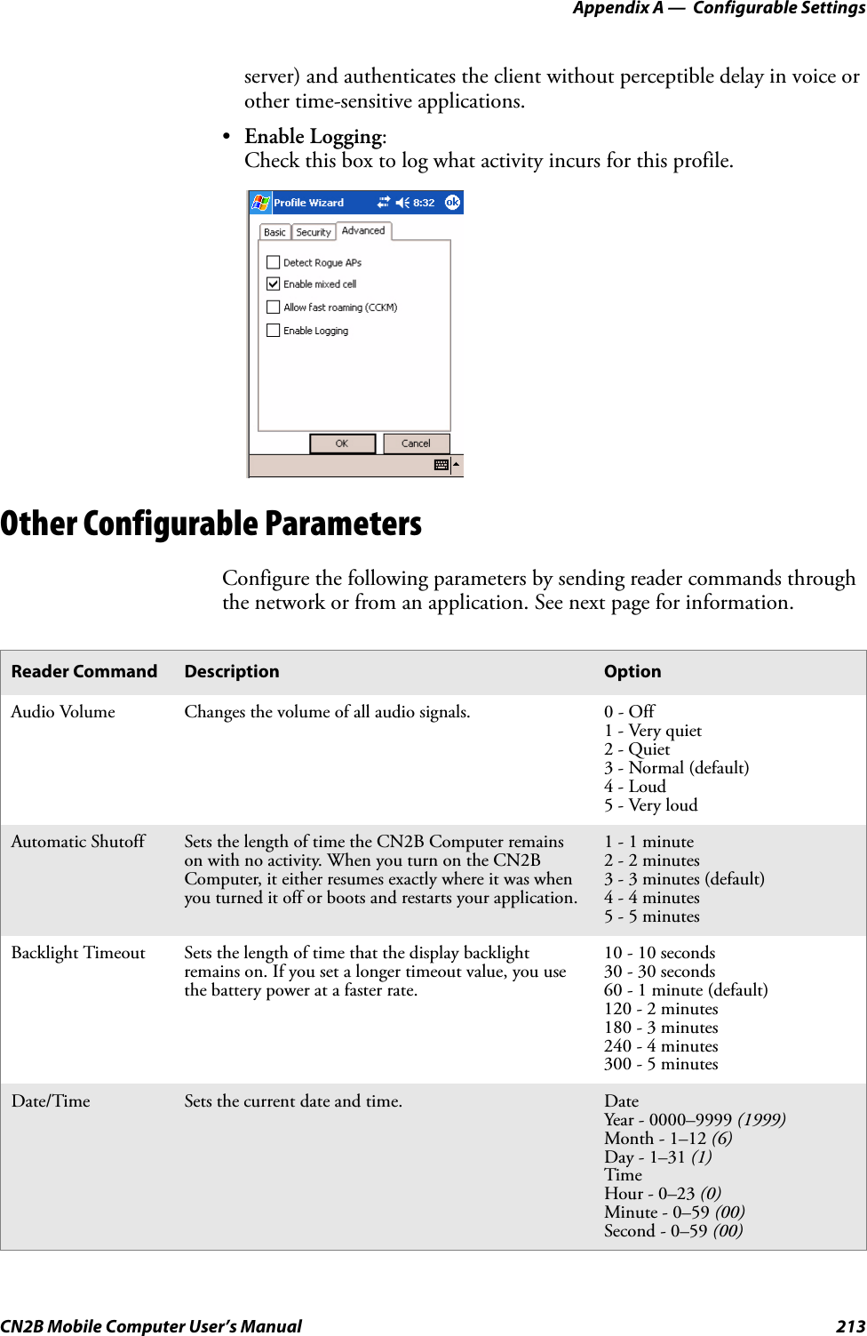 Appendix A —  Configurable SettingsCN2B Mobile Computer User’s Manual 213server) and authenticates the client without perceptible delay in voice or other time-sensitive applications.•Enable Logging:Check this box to log what activity incurs for this profile.Other Configurable ParametersConfigure the following parameters by sending reader commands through the network or from an application. See next page for information.Reader Command Description OptionAudio Volume Changes the volume of all audio signals. 0 - Off1 - Very quiet2 - Quiet3 - Normal (default)4 - Loud5 - Very loudAutomatic Shutoff Sets the length of time the CN2B Computer remains on with no activity. When you turn on the CN2B Computer, it either resumes exactly where it was when you turned it off or boots and restarts your application.1 - 1 minute2 - 2 minutes3 - 3 minutes (default)4 - 4 minutes5 - 5 minutesBacklight Timeout Sets the length of time that the display backlight remains on. If you set a longer timeout value, you use the battery power at a faster rate.10 - 10 seconds30 - 30 seconds60 - 1 minute (default)120 - 2 minutes180 - 3 minutes240 - 4 minutes300 - 5 minutesDate/Time Sets the current date and time. DateYear - 0000–9999 (1999)Month - 1–12 (6)Day - 1–31 (1)TimeHour - 0–23 (0)Minute - 0–59 (00)Second - 0–59 (00)