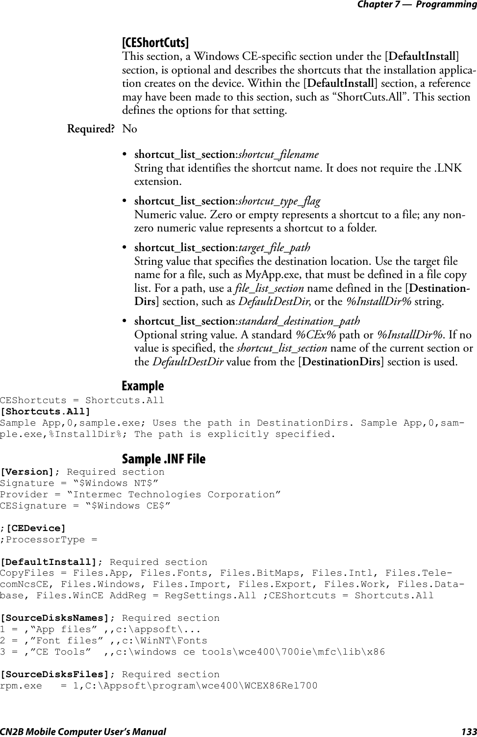 Chapter 7 —  ProgrammingCN2B Mobile Computer User’s Manual 133[CEShortCuts]This section, a Windows CE-specific section under the [DefaultInstall] section, is optional and describes the shortcuts that the installation applica-tion creates on the device. Within the [DefaultInstall] section, a reference may have been made to this section, such as “ShortCuts.All”. This section defines the options for that setting.•shortcut_list_section:shortcut_filenameString that identifies the shortcut name. It does not require the .LNK extension.•shortcut_list_section:shortcut_type_flagNumeric value. Zero or empty represents a shortcut to a file; any non-zero numeric value represents a shortcut to a folder.•shortcut_list_section:target_file_pathString value that specifies the destination location. Use the target file name for a file, such as MyApp.exe, that must be defined in a file copy list. For a path, use a file_list_section name defined in the [Destination-Dirs] section, such as DefaultDestDir, or the %InstallDir% string.•shortcut_list_section:standard_destination_pathOptional string value. A standard %CEx% path or %InstallDir%. If no value is specified, the shortcut_list_section name of the current section or the DefaultDestDir value from the [DestinationDirs] section is used.ExampleCEShortcuts = Shortcuts.All [Shortcuts.All] Sample App,0,sample.exe; Uses the path in DestinationDirs. Sample App,0,sam-ple.exe,%InstallDir%; The path is explicitly specified.Sample .INF File[Version]; Required section Signature = “$Windows NT$” Provider = “Intermec Technologies Corporation” CESignature = “$Windows CE$”;[CEDevice];ProcessorType = [DefaultInstall]; Required section CopyFiles = Files.App, Files.Fonts, Files.BitMaps, Files.Intl, Files.Tele-comNcsCE, Files.Windows, Files.Import, Files.Export, Files.Work, Files.Data-base, Files.WinCE AddReg = RegSettings.All ;CEShortcuts = Shortcuts.All[SourceDisksNames]; Required section 1 = ,“App files” ,,c:\appsoft\... 2 = ,”Font files” ,,c:\WinNT\Fonts 3 = ,”CE Tools”  ,,c:\windows ce tools\wce400\700ie\mfc\lib\x86 [SourceDisksFiles]; Required section rpm.exe   = 1,C:\Appsoft\program\wce400\WCEX86Rel700 Required? No