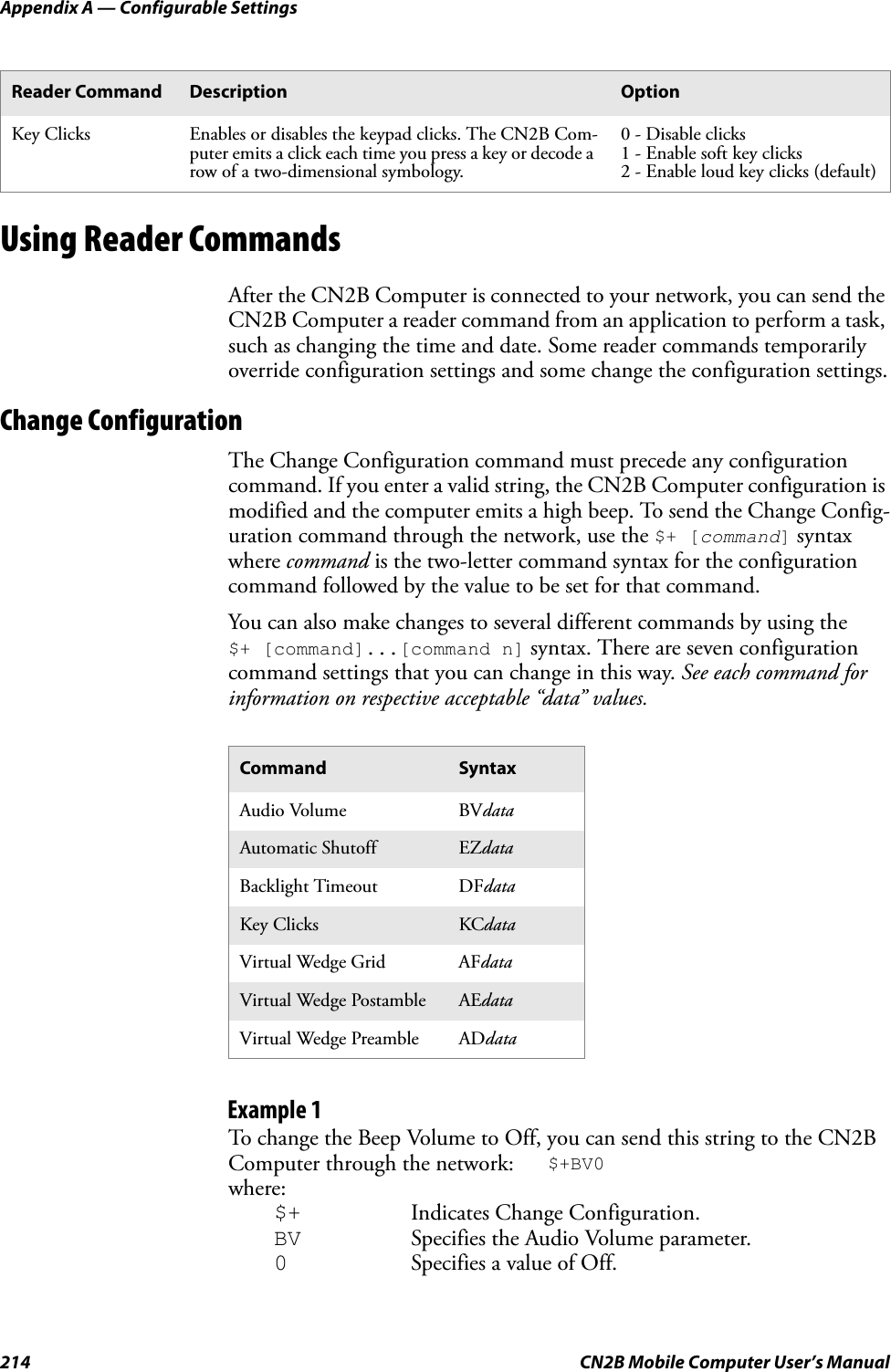 Appendix A — Configurable Settings214 CN2B Mobile Computer User’s ManualUsing Reader CommandsAfter the CN2B Computer is connected to your network, you can send the CN2B Computer a reader command from an application to perform a task, such as changing the time and date. Some reader commands temporarily override configuration settings and some change the configuration settings.Change ConfigurationThe Change Configuration command must precede any configuration command. If you enter a valid string, the CN2B Computer configuration is modified and the computer emits a high beep. To send the Change Config-uration command through the network, use the $+ [command] syntax where command is the two-letter command syntax for the configuration command followed by the value to be set for that command.You can also make changes to several different commands by using the $+ [command]...[command n] syntax. There are seven configuration command settings that you can change in this way. See each command for information on respective acceptable “data” values.Example 1To change the Beep Volume to Off, you can send this string to the CN2B Computer through the network: $+BV0where:$+ Indicates Change Configuration.BV Specifies the Audio Volume parameter.0Specifies a value of Off.Key Clicks Enables or disables the keypad clicks. The CN2B Com-puter emits a click each time you press a key or decode a row of a two-dimensional symbology.0 - Disable clicks1 - Enable soft key clicks2 - Enable loud key clicks (default)Command SyntaxAudio Volume BVdataAutomatic Shutoff EZdataBacklight Timeout DFdataKey Clicks KCdataVirtual Wedge Grid AFdataVirtual Wedge Postamble AEdataVirtual Wedge Preamble ADdataReader Command Description Option