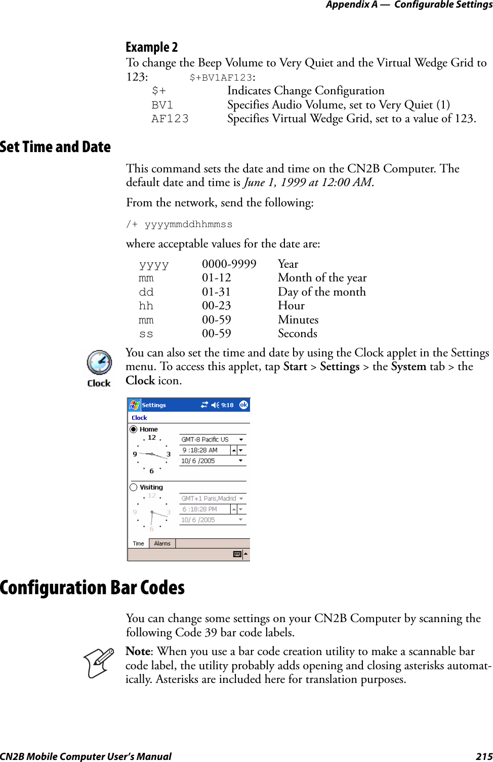 Appendix A —  Configurable SettingsCN2B Mobile Computer User’s Manual 215Example 2To change the Beep Volume to Very Quiet and the Virtual Wedge Grid to 123: $+BV1AF123:$+ Indicates Change ConfigurationBV1 Specifies Audio Volume, set to Very Quiet (1)AF123 Specifies Virtual Wedge Grid, set to a value of 123.Set Time and DateThis command sets the date and time on the CN2B Computer. The default date and time is June 1, 1999 at 12:00 AM.From the network, send the following:/+ yyyymmddhhmmsswhere acceptable values for the date are:yyyy 0000-9999 Yearmm 01-12 Month of the yeardd 01-31 Day of the monthhh 00-23 Hourmm 00-59 Minutesss 00-59 SecondsConfiguration Bar CodesYou can change some settings on your CN2B Computer by scanning the following Code 39 bar code labels. You can also set the time and date by using the Clock applet in the Settings menu. To access this applet, tap Start &gt; Settings &gt; the System tab &gt; the Clock icon.Note: When you use a bar code creation utility to make a scannable bar code label, the utility probably adds opening and closing asterisks automat-ically. Asterisks are included here for translation purposes.