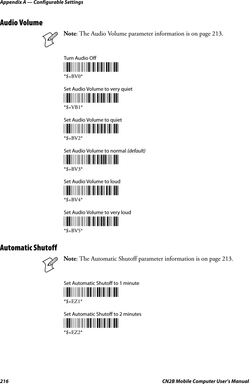 Appendix A — Configurable Settings216 CN2B Mobile Computer User’s ManualAudio VolumeTurn Audio Off*$+BV0**$+BV0*Set Audio Volume to very quiet*$+BV1**$+VB1*Set Audio Volume to quiet*$+BV2**$+BV2*Set Audio Volume to normal (default)*$+BV3**$+BV3*Set Audio Volume to loud*$+BV4**$+BV4*Set Audio Volume to very loud*$+BV5**$+BV5*Automatic ShutoffSet Automatic Shutoff to 1 minute*$+EZ1**$+EZ1*Set Automatic Shutoff to 2 minutes*$+EZ2**$+EZ2*Note: The Audio Volume parameter information is on page 213.Note: The Automatic Shutoff parameter information is on page 213.