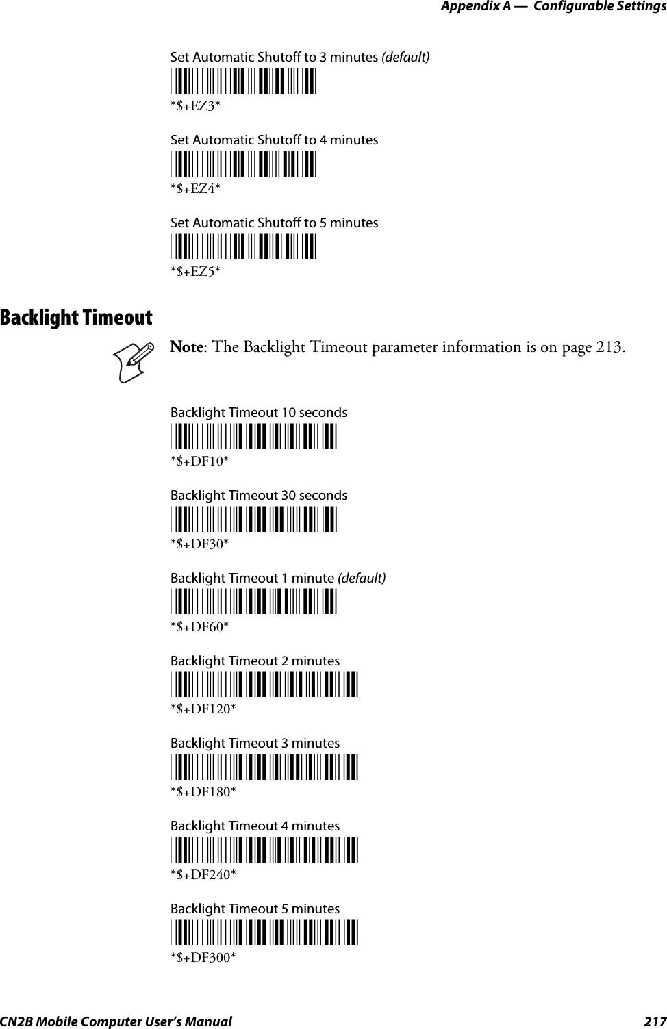 Appendix A —  Configurable SettingsCN2B Mobile Computer User’s Manual 217Set Automatic Shutoff to 3 minutes (default)*$+EZ3**$+EZ3*Set Automatic Shutoff to 4 minutes*$+EZ4**$+EZ4*Set Automatic Shutoff to 5 minutes*$+EZ5**$+EZ5*Backlight TimeoutBacklight Timeout 10 seconds*$+DF10**$+DF10*Backlight Timeout 30 seconds*$+DF30**$+DF30*Backlight Timeout 1 minute (default)*$+DF60**$+DF60*Backlight Timeout 2 minutes*$+DF120**$+DF120*Backlight Timeout 3 minutes*$+DF180**$+DF180*Backlight Timeout 4 minutes*$+DF240**$+DF240*Backlight Timeout 5 minutes*$+DF300**$+DF300*Note: The Backlight Timeout parameter information is on page 213.