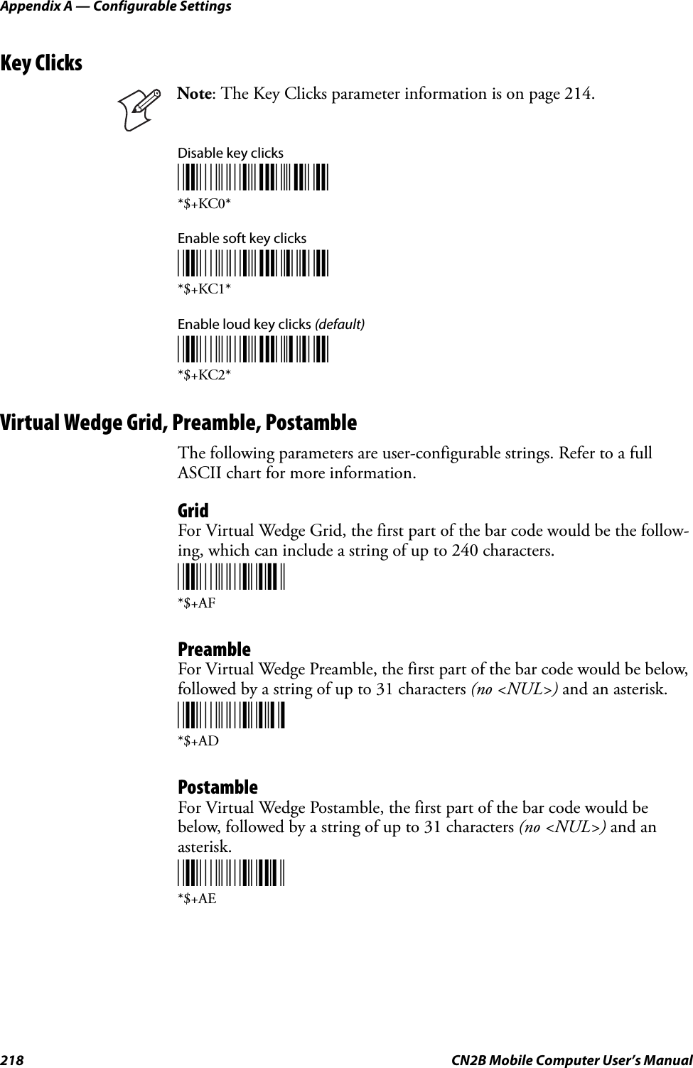Appendix A — Configurable Settings218 CN2B Mobile Computer User’s ManualKey ClicksDisable key clicks*$+KC0**$+KC0*Enable soft key clicks*$+KC1**$+KC1*Enable loud key clicks (default)*$+KC2**$+KC2*Virtual Wedge Grid, Preamble, PostambleThe following parameters are user-configurable strings. Refer to a full ASCII chart for more information.GridFor Virtual Wedge Grid, the first part of the bar code would be the follow-ing, which can include a string of up to 240 characters.*$+AF*$+AFPreambleFor Virtual Wedge Preamble, the first part of the bar code would be below, followed by a string of up to 31 characters (no &lt;NUL&gt;) and an asterisk.*$+AD*$+ADPostambleFor Virtual Wedge Postamble, the first part of the bar code would be below, followed by a string of up to 31 characters (no &lt;NUL&gt;) and an asterisk.*$+AE*$+AENote: The Key Clicks parameter information is on page 214.