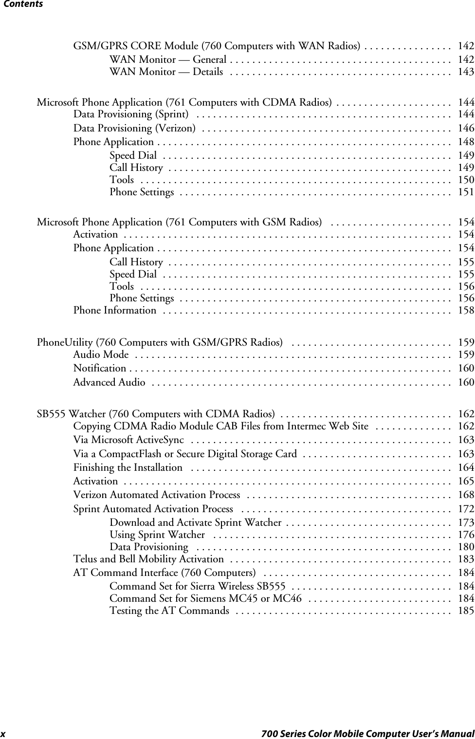 Contentsx 700 Series Color Mobile Computer User’s ManualGSM/GPRS CORE Module (760 Computers with WAN Radios) 142................WAN Monitor — General 142........................................WAN Monitor — Details 143........................................Microsoft Phone Application (761 Computers with CDMA Radios) 144.....................Data Provisioning (Sprint) 144..............................................Data Provisioning (Verizon) 146.............................................Phone Application 148.....................................................Speed Dial 149....................................................Call History 149...................................................Tools 150........................................................Phone Settings 151.................................................Microsoft Phone Application (761 Computers with GSM Radios) 154......................Activation 154...........................................................Phone Application 154.....................................................Call History 155...................................................Speed Dial 155....................................................Tools 156........................................................Phone Settings 156.................................................Phone Information 158....................................................PhoneUtility (760 Computers with GSM/GPRS Radios) 159.............................Audio Mode 159.........................................................Notification 160..........................................................Advanced Audio 160......................................................SB555 Watcher (760 Computers with CDMA Radios) 162...............................Copying CDMA Radio Module CAB Files from Intermec Web Site 162..............Via Microsoft ActiveSync 163...............................................Via a CompactFlash or Secure Digital Storage Card 163...........................Finishing the Installation 164...............................................Activation 165...........................................................Verizon Automated Activation Process 168.....................................Sprint Automated Activation Process 172......................................Download and Activate Sprint Watcher 173..............................Using Sprint Watcher 176...........................................Data Provisioning 180..............................................Telus and Bell Mobility Activation 183........................................AT Command Interface (760 Computers) 184..................................Command Set for Sierra Wireless SB555 184.............................Command Set for Siemens MC45 or MC46 184..........................Testing the AT Commands 185.......................................