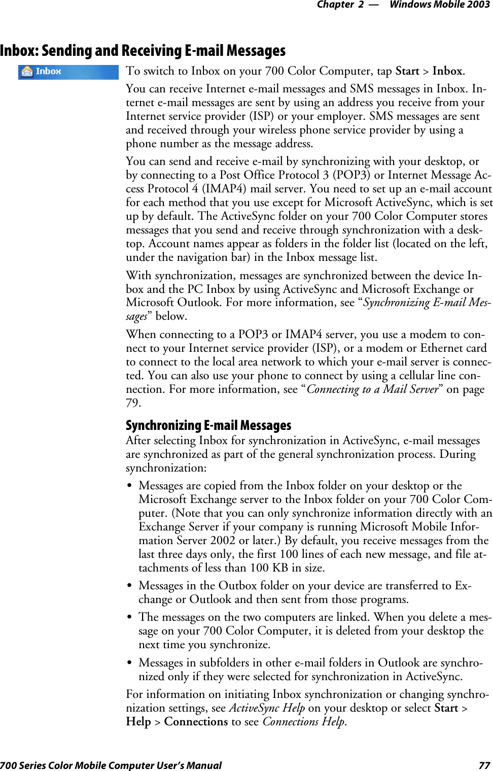 Windows Mobile 2003—Chapter 277700 Series Color Mobile Computer User’s ManualInbox: Sending and Receiving E-mail MessagesTo switch to Inbox on your 700 Color Computer, tap Start &gt;Inbox.You can receive Internet e-mail messages and SMS messages in Inbox. In-ternet e-mail messages are sent by using an address you receive from yourInternet service provider (ISP) or your employer. SMS messages are sentand received through your wireless phone service provider by using aphone number as the message address.You can send and receive e-mail by synchronizing with your desktop, orby connecting to a Post Office Protocol 3 (POP3) or Internet Message Ac-cess Protocol 4 (IMAP4) mail server. You need to set up an e-mail accountfor each method that you use except for Microsoft ActiveSync, which is setupbydefault.TheActiveSyncfolderonyour700ColorComputerstoresmessages that you send and receive through synchronization with a desk-top. Account names appear as folders in the folder list (located on the left,under the navigation bar) in the Inbox message list.With synchronization, messages are synchronized between the device In-box and the PC Inbox by using ActiveSync and Microsoft Exchange orMicrosoft Outlook. For more information, see “Synchronizing E-mail Mes-sages”below.When connecting to a POP3 or IMAP4 server, you use a modem to con-nect to your Internet service provider (ISP), or a modem or Ethernet cardto connect to the local area network to which your e-mail server is connec-ted. You can also use your phone to connect by using a cellular line con-nection. For more information, see “Connecting to a Mail Server”onpage79.Synchronizing E-mail MessagesAfter selecting Inbox for synchronization in ActiveSync, e-mail messagesare synchronized as part of the general synchronization process. Duringsynchronization:SMessages are copied from the Inbox folder on your desktop or theMicrosoft Exchange server to the Inbox folder on your 700 Color Com-puter. (Note that you can only synchronize information directly with anExchange Server if your company is running Microsoft Mobile Infor-mation Server 2002 or later.) By default, you receive messages from thelast three days only, the first 100 lines of each new message, and file at-tachmentsoflessthan100KBinsize.SMessages in the Outbox folder on your device are transferred to Ex-change or Outlook and then sent from those programs.SThe messages on the two computers are linked. When you delete a mes-sage on your 700 Color Computer, it is deleted from your desktop thenext time you synchronize.SMessages in subfolders in other e-mail folders in Outlook are synchro-nized only if they were selected for synchronization in ActiveSync.For information on initiating Inbox synchronization or changing synchro-nization settings, see ActiveSync Help on your desktop or select Start &gt;Help &gt;Connections to see Connections Help.