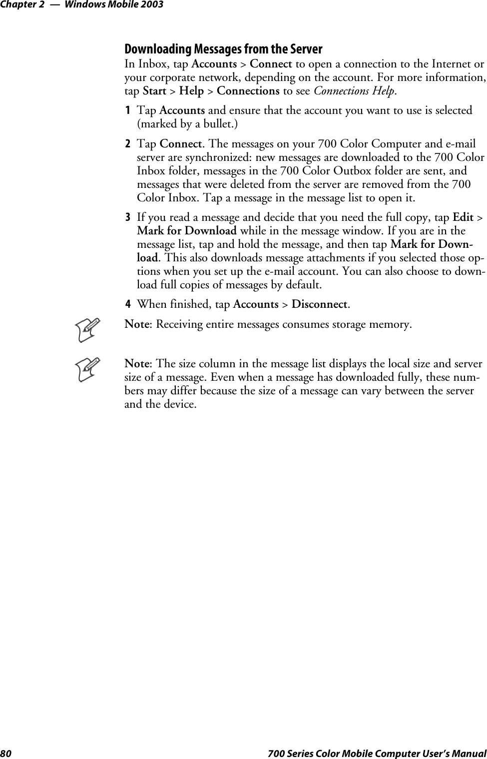 Windows Mobile 2003Chapter —280 700 Series Color Mobile Computer User’s ManualDownloading Messages from the ServerIn Inbox, tap Accounts &gt;Connect to open a connection to the Internet oryour corporate network, depending on the account. For more information,tap Start &gt;Help &gt;Connections to see Connections Help.1Tap Accounts and ensure that the account you want to use is selected(marked by a bullet.)2Tap Connect.Themessagesonyour700ColorComputerande-mailserver are synchronized: new messages are downloaded to the 700 ColorInbox folder, messages in the 700 Color Outbox folder are sent, andmessages that were deleted from the server are removed from the 700Color Inbox. Tap a message in the message list to open it.3If you read a message and decide that you need the full copy, tap Edit &gt;Mark for Download while in the message window. If you are in themessage list, tap and hold the message, and then tap Mark for Down-load. This also downloads message attachments if you selected those op-tions when you set up the e-mail account. You can also choose to down-load full copies of messages by default.4When finished, tap Accounts &gt;Disconnect.Note: Receiving entire messages consumes storage memory.Note: The size column in the message list displays the local size and serversize of a message. Even when a message has downloaded fully, these num-bers may differ because the size of a message can vary between the serverand the device.