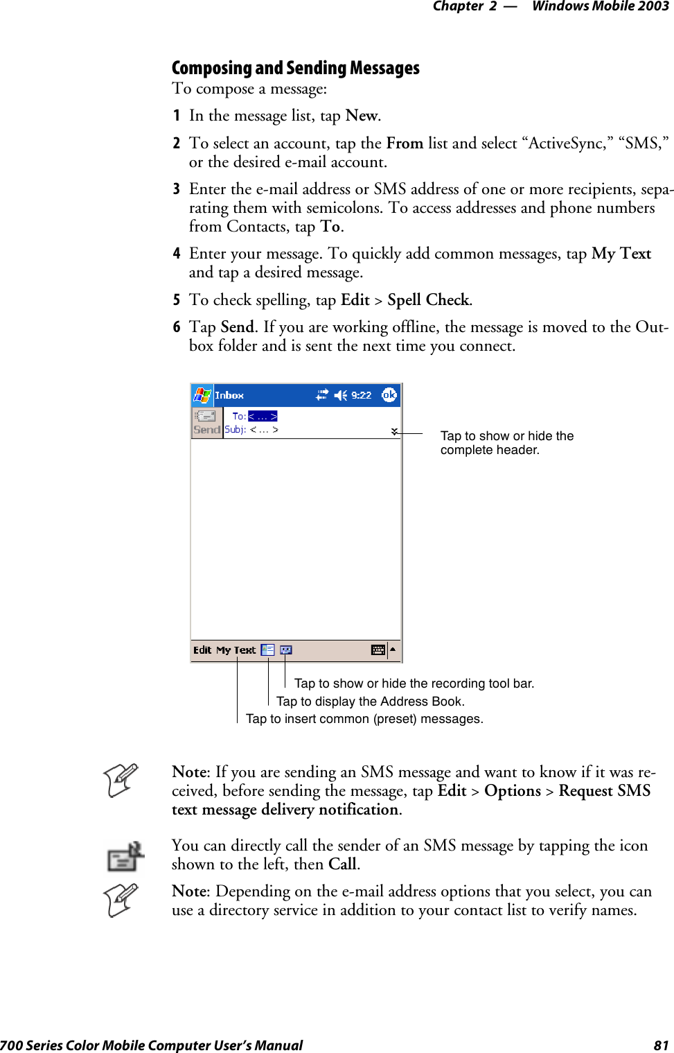 Windows Mobile 2003—Chapter 281700 Series Color Mobile Computer User’s ManualComposing and Sending MessagesTo compose a message:1In the message list, tap New.2To select an account, tap the From list and select “ActiveSync,” “SMS,”or the desired e-mail account.3Enter the e-mail address or SMS address of one or more recipients, sepa-rating them with semicolons. To access addresses and phone numbersfrom Contacts, tap To.4Enter your message. To quickly add common messages, tap My Textand tap a desired message.5To check spelling, tap Edit &gt;Spell Check.6Tap Send. If you are working offline, the message is moved to the Out-box folder and is sent the next time you connect.Tap to show or hide thecomplete header.Tap to show or hide the recording tool bar.Tap to display the Address Book.Tap to insert common (preset) messages.Note: If you are sending an SMS message and want to know if it was re-ceived, before sending the message, tap Edit &gt;Options &gt;Request SMStext message delivery notification.You can directly call the sender of an SMS message by tapping the iconshown to the left, then Call.Note: Depending on the e-mail address options that you select, you canuse a directory service in addition to your contact list to verify names.