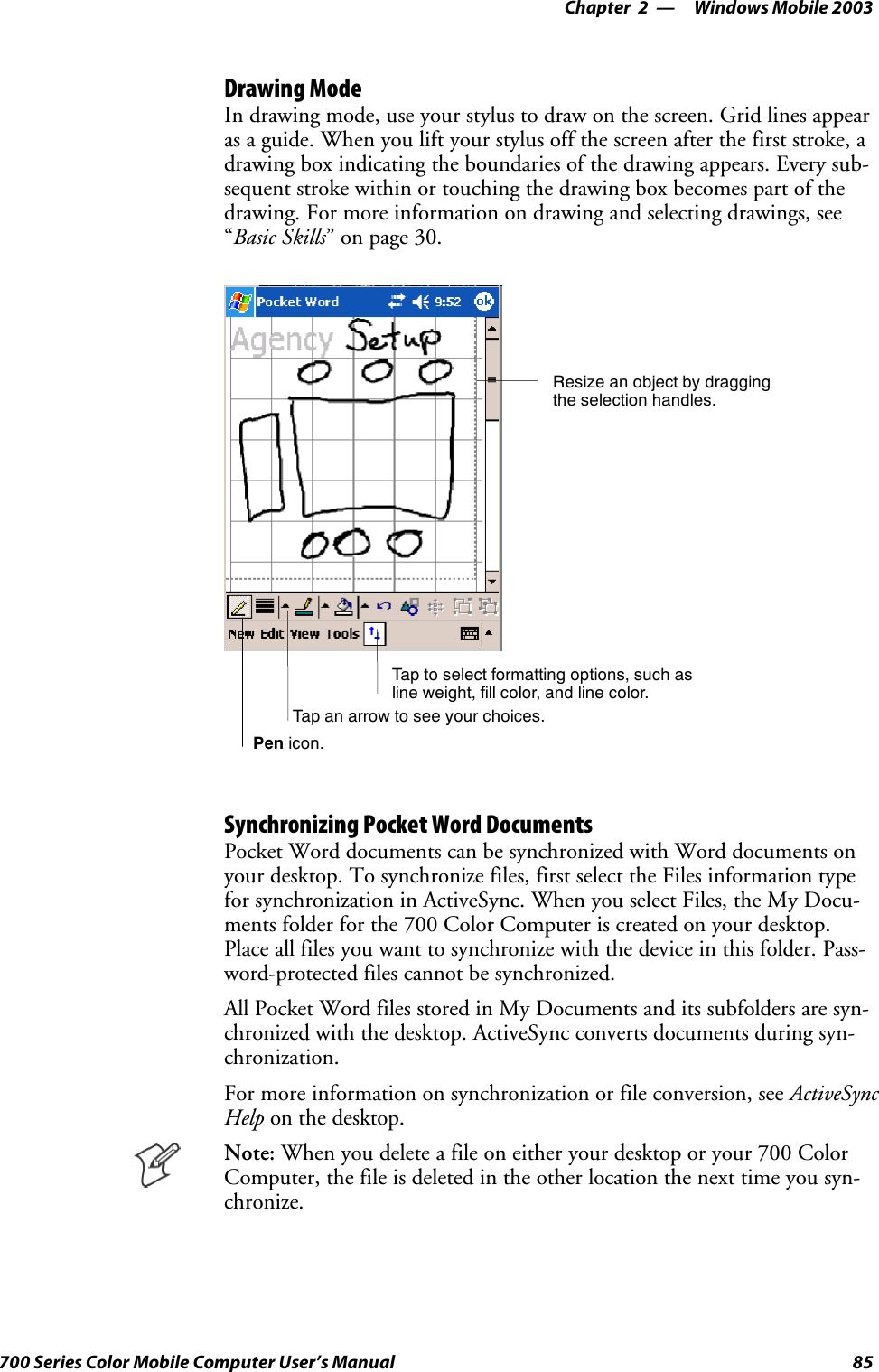 Windows Mobile 2003—Chapter 285700 Series Color Mobile Computer User’s ManualDrawing ModeIn drawing mode, use your stylus to draw on the screen. Grid lines appearas a guide. When you lift your stylus off the screen after the first stroke, adrawing box indicating the boundaries of the drawing appears. Every sub-sequent stroke within or touching the drawing box becomes part of thedrawing. For more information on drawing and selecting drawings, see“Basic Skills” on page 30.Tap to select formatting options, such asline weight, fill color, and line color.Resize an object by draggingthe selection handles.Tap an arrow to see your choices.Pen icon.Synchronizing Pocket Word DocumentsPocket Word documents can be synchronized with Word documents onyour desktop. To synchronize files, first select the Files information typefor synchronization in ActiveSync. When you select Files, the My Docu-ments folder for the 700 Color Computer is created on your desktop.Place all files you want to synchronize with the device in this folder. Pass-word-protected files cannot be synchronized.All Pocket Word files stored in My Documents and its subfolders are syn-chronized with the desktop. ActiveSync converts documents during syn-chronization.For more information on synchronization or file conversion, see ActiveSyncHelp on the desktop.Note: When you delete a file on either your desktop or your 700 ColorComputer, the file is deleted in the other location the next time you syn-chronize.