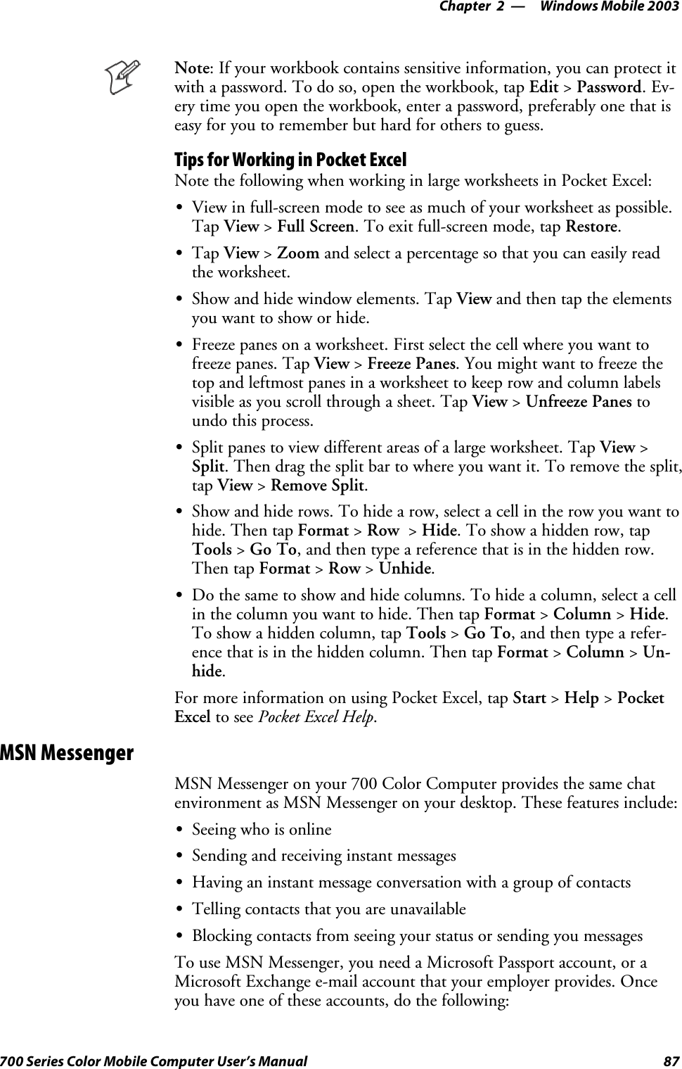 Windows Mobile 2003—Chapter 287700 Series Color Mobile Computer User’s ManualNote: If your workbook contains sensitive information, you can protect itwith a password. To do so, open the workbook, tap Edit &gt;Password.Ev-ery time you open the workbook, enter a password, preferably one that iseasy for you to remember but hard for others to guess.Tips for Working in Pocket ExcelNote the following when working in large worksheets in Pocket Excel:SView in full-screen mode to see as much of your worksheet as possible.Tap View &gt;Full Screen.Toexitfull-screenmode,tapRestore.STap View &gt;Zoom and select a percentage so that you can easily readthe worksheet.SShow and hide window elements. Tap View and then tap the elementsyou want to show or hide.SFreeze panes on a worksheet. First select the cell where you want tofreeze panes. Tap View &gt;Freeze Panes.Youmightwanttofreezethetop and leftmost panes in a worksheet to keep row and column labelsvisible as you scroll through a sheet. Tap View &gt;Unfreeze Panes toundo this process.SSplit panes to view different areas of a large worksheet. Tap View &gt;Split. Then drag the split bar to where you want it. To remove the split,tap View &gt;Remove Split.SShow and hide rows. To hide a row, select a cell in the row you want tohide. Then tap Format &gt;Row &gt;Hide. To show a hidden row, tapTools &gt;Go To, and then type a reference that is in the hidden row.Then tap Format &gt;Row &gt;Unhide.SDo the same to show and hide columns. To hide a column, select a cellin the column you want to hide. Then tap Format &gt;Column &gt;Hide.To show a hidden column, tap Tools &gt;Go To, and then type a refer-ence that is in the hidden column. Then tap Format &gt;Column &gt;Un-hide.For more information on using Pocket Excel, tap Start &gt;Help &gt;PocketExcel to see Pocket Excel Help.MSN MessengerMSN Messenger on your 700 Color Computer provides the same chatenvironment as MSN Messenger on your desktop. These features include:SSeeing who is onlineSSending and receiving instant messagesSHaving an instant message conversation with a group of contactsSTelling contacts that you are unavailableSBlocking contacts from seeing your status or sending you messagesTo use MSN Messenger, you need a Microsoft Passport account, or aMicrosoft Exchange e-mail account that your employer provides. Onceyouhaveoneoftheseaccounts,dothefollowing: