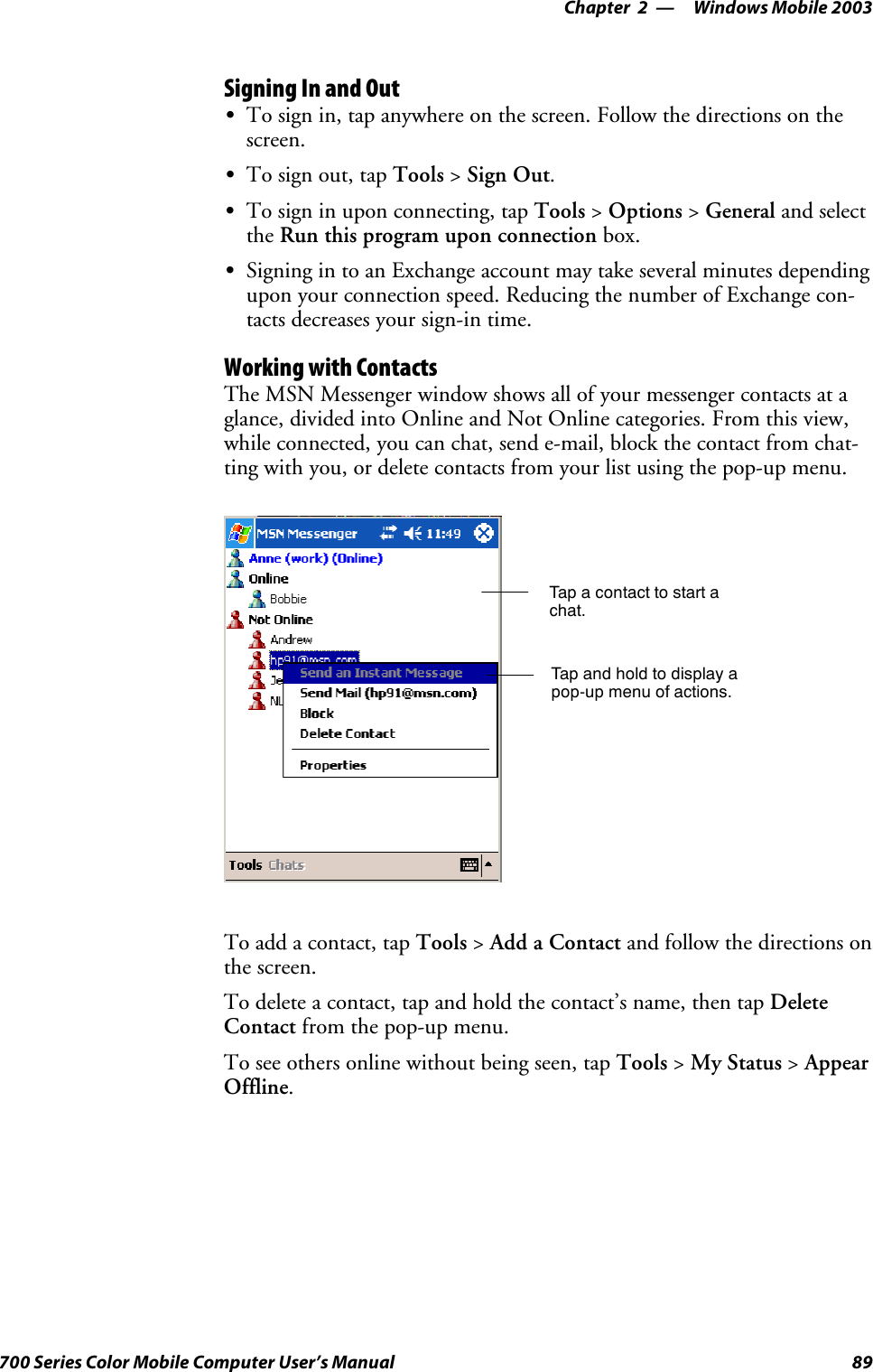 Windows Mobile 2003—Chapter 289700 Series Color Mobile Computer User’s ManualSigning In and OutSTo sign in, tap anywhere on the screen. Follow the directions on thescreen.STo sign out, tap Tools &gt;Sign Out.STo sign in upon connecting, tap Tools &gt;Options &gt;General and selectthe Run this program upon connection box.SSigning in to an Exchange account may take several minutes dependingupon your connection speed. Reducing the number of Exchange con-tacts decreases your sign-in time.Working with ContactsThe MSN Messenger window shows all of your messenger contacts at aglance, divided into Online and Not Online categories. From this view,while connected, you can chat, send e-mail, block the contact from chat-ting with you, or delete contacts from your list using the pop-up menu.Tap a contact to start achat.Tap and hold to display apop-up menu of actions.To add a contact, tap Tools &gt;Add a Contact and follow the directions onthe screen.To delete a contact, tap and hold the contact’s name, then tap DeleteContact from the pop-up menu.To see others online without being seen, tap Tools &gt;My Status &gt;AppearOffline.