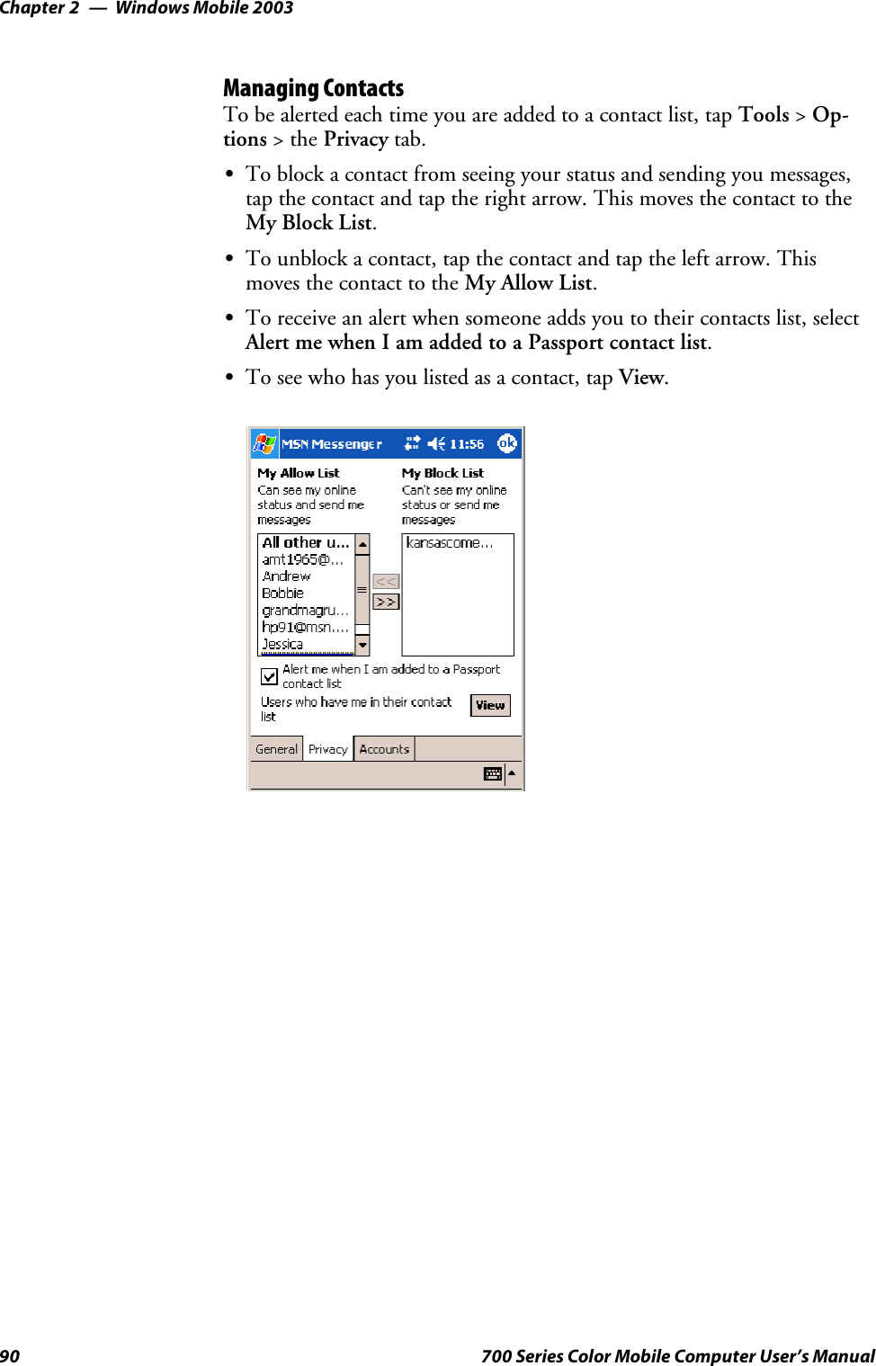 Windows Mobile 2003Chapter —290 700 Series Color Mobile Computer User’s ManualManaging ContactsTo be alerted each time you are added to a contact list, tap Tools &gt;Op-tions &gt;thePrivacy tab.STo block a contact from seeing your status and sending you messages,tap the contact and tap the right arrow. This moves the contact to theMy Block List.STo unblock a contact, tap the contact and tap the left arrow. Thismoves the contact to the My Allow List.STo receive an alert when someone adds you to their contacts list, selectAlert me when I am added to a Passport contact list.STo see who has you listed as a contact, tap View.