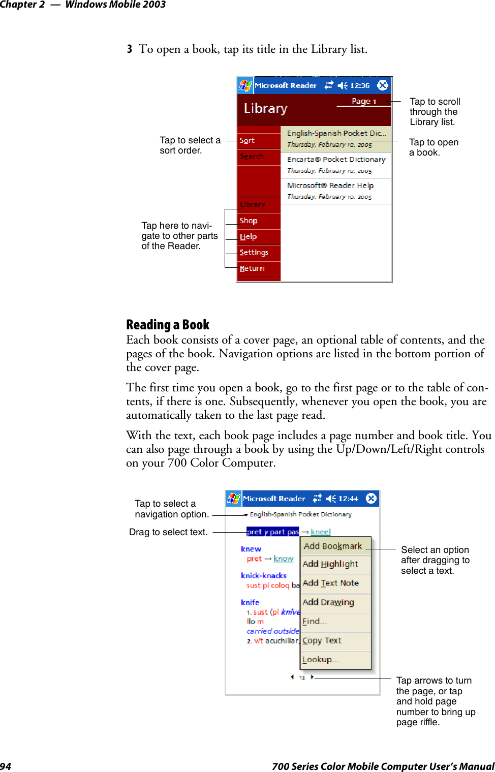 Windows Mobile 2003Chapter —294 700 Series Color Mobile Computer User’s Manual3To open a book, tap its title in the Library list.Taptoscrollthrough theLibrary list.Tap to opena book.Tap here to navi-gate to other partsof the Reader.Taptoselectasort order.Reading a BookEach book consists of a cover page, an optional table of contents, and thepages of the book. Navigation options are listed in the bottom portion ofthe cover page.Thefirsttimeyouopenabook,gotothefirstpageortothetableofcon-tents, if there is one. Subsequently, whenever you open the book, you areautomatically taken to the last page read.With the text, each book page includes a page number and book title. Youcan also page through a book by using the Up/Down/Left/Right controlson your 700 Color Computer.Taptoselectanavigation option.Select an optionafter dragging toselect a text.Drag to select text.Tap arrows to turnthe page, or tapand hold pagenumber to bring uppage riffle.