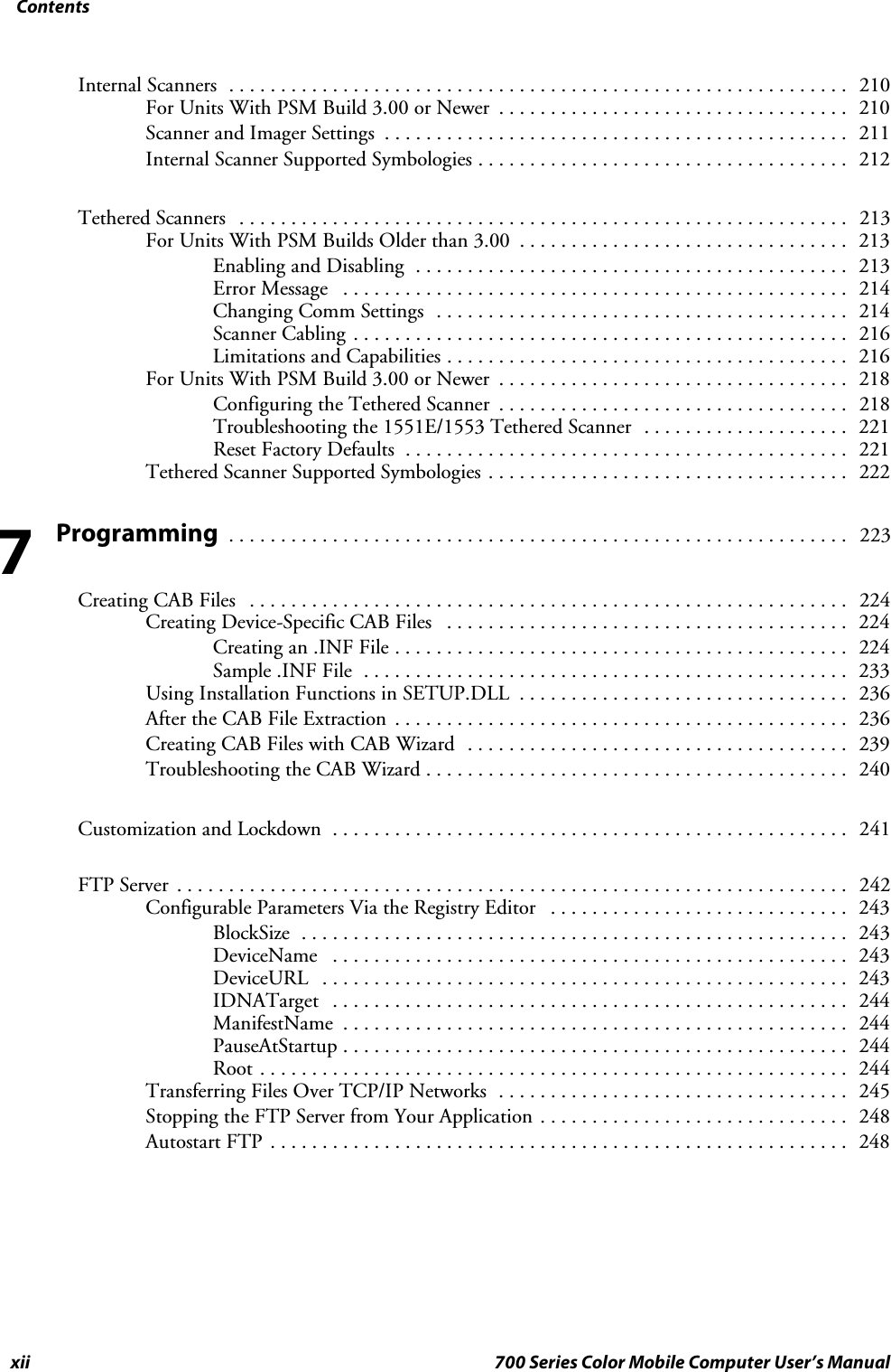 Contentsxii 700 Series Color Mobile Computer User’s ManualInternal Scanners 210............................................................For Units With PSM Build 3.00 or Newer 210..................................Scanner and Imager Settings 211.............................................Internal Scanner Supported Symbologies 212....................................Tethered Scanners 213...........................................................For Units With PSM Builds Older than 3.00 213................................Enabling and Disabling 213..........................................Error Message 214.................................................Changing Comm Settings 214........................................Scanner Cabling 216................................................Limitations and Capabilities 216.......................................For Units With PSM Build 3.00 or Newer 218..................................Configuring the Tethered Scanner 218..................................Troubleshooting the 1551E/1553 Tethered Scanner 221....................Reset Factory Defaults 221...........................................Tethered Scanner Supported Symbologies 222...................................Programming223............................................................Creating CAB Files 224..........................................................Creating Device-Specific CAB Files 224.......................................Creating an .INF File 224............................................Sample .INF File 233...............................................Using Installation Functions in SETUP.DLL 236................................After the CAB File Extraction 236............................................Creating CAB Files with CAB Wizard 239.....................................Troubleshooting the CAB Wizard 240.........................................Customization and Lockdown 241..................................................FTP Server 242.................................................................Configurable Parameters Via the Registry Editor 243.............................BlockSize 243.....................................................DeviceName 243..................................................DeviceURL 243...................................................IDNATarget 244..................................................ManifestName 244.................................................PauseAtStartup 244.................................................Root 244.........................................................Transferring Files Over TCP/IP Networks 245..................................Stopping the FTP Server from Your Application 248..............................Autostart FTP 248........................................................7